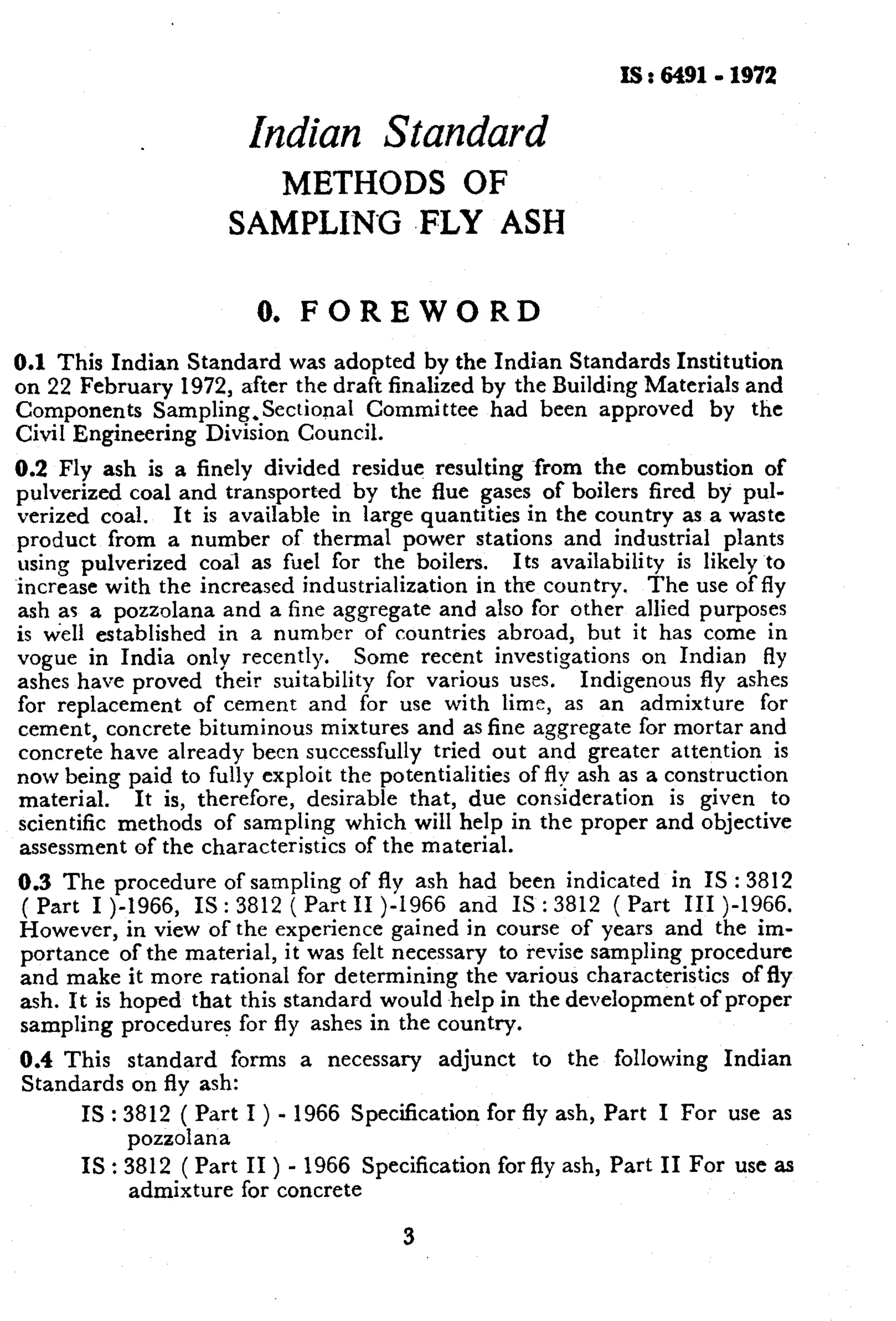 is : 64919 1972 
Indian Standard 
METHODS OF 
SAMPLI-NG .FLY ASH 
0. FOREWORD 
0.1 This Indian Standard was adopted by the Indian Standards Institution 
on 22 February 1972, after the draft finalized by the Building Materials and 
Components Sampling,Sectional Committee had been approved by the 
Civil Engineering Divisron Council. 
0.2 Fly ash is a finely divided residue resulting from the combustion of 
pulverized coal and transported by the flue gases of boilers fired by pul-verized 
coal. It is available in large quantities in the country as a waste 
product from a number of thermal power stations and industrial plants 
using pulverized coal as fuel for the boilers. Its availability is likely to 
increase with the increased industrialization in the country. The use of fly 
ash as a pozzolana and a fine aggregate and also for other allied purposes 
is well established in a number of countries abroad, but it has come in 
vogue in India only recently. Some recent investigations on Indian fly 
ashes have proved their suitability for various uses. Indigenous fly ashes 
for replacement of cement and for use with lime, as an admixture for 
cement, concrete bituminous mixtures and as fine aggregate for mortar and 
concrete have already been successfully tried out and greater attention is 
now being paid to fully exploit the potentialities of fly ash as a construction 
material. It is, therefore, desirable that, due consrderation is given to 
scientific methods of sampling which will help in the proper and objective 
assessment of the characteristics of the material. 
0.3 The procedure of sampling of fly ash had been indicated in IS : 3812 
( Part I )-1966, IS : 3812 ( Part II )-I966 and IS : 3812 ( Part III )-1966. 
However, in view of the experience gained in course of years and the im-portance 
of the material, it was felt necessary to revise sampling procedure 
and make it more rational for determining the various characteristics of fly 
ash. It is hoped that this standard would help in the development of proper 
sampling procedures for fly ashes in the country. 
0.4 This standard forms a necessary adjunct to the following Indian 
Standards on fly ash: 
IS : 3812 ( Part I ) - 1966 Specification for fly ash, Part I For use as 
IS 
pozzolana 
3812 ( Part II ) - 1966 Specification for fly ash, Part II For use as 
admixture for concrete 
3 
 