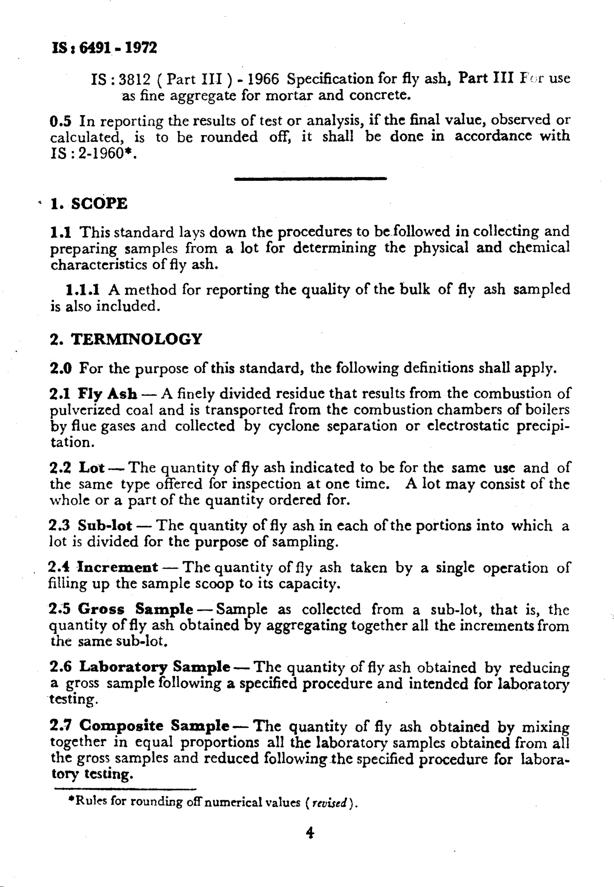 IS I 6491.1972 
IS : 3812 ( Part III ) - 1966 Specification for fly ash, Part III F!,r use 
as fine aggregate for mortar and concrete. 
0.5 In reporting the results of test or analysis, if the final value, observed or 
calculated, is to be rounded off, it shall be done in accordance with 
IS : 2-1960*. 
* 1. SCdPE 
1.1 This standard lays down the procedures to be~followed in collecting and 
preparing samples from a lot for determining the physical and chemical 
characteristics of fly ash. 
1.1.1 A method for reporting the quality of the bulk of fly ash sampled 
is also included. 
2. TERMINOLOGY 
2.0 For the purpose of this standard, the following definitions shall apply. 
2.1 Fly Ash - A finely divided residue that results from the combustion of 
pulverized coal and is transported from the combustion chambers of boilers 
by flue gases and collected by cyclone separation or electrostatic precipi-tation. 
2.2 Lox-The quantity of fly ash indicated to be for the same use and of 
the same type offered for inspection at one time. A lot may consist of the 
whole or a part of the quantity ordered for. 
2.3 Sub-lot - The quantity of fly ash in each of the portions into which a 
lot is divided for the purpose of sampling. 
2.4 Increment-The quantity of fly ash taken by a single operation of 
filling up the sample scoop to its capacity. 
2;5 Gross Sample -Sample as collected from a sub-lot, that is, the 
quantity of fly ash obtained by aggregating together all the increments from 
the same sub-lot. 
2.6 Laboratory Sample - The quantity of fly ash obtained by reducing 
a gross sample following a specified procedure and intended for laboratory 
testing. 
2.7 Composite Sample - The quantity of fly ash obtained by mixing 
together in equal proportions all the laboratory samples obtained from all 
the gross samples and reduced followingxhc specified procedure for labora-tory 
testing. 
l Rdcs for rounding offnumerical values ( rrvi.wd). 
4 
c 
 