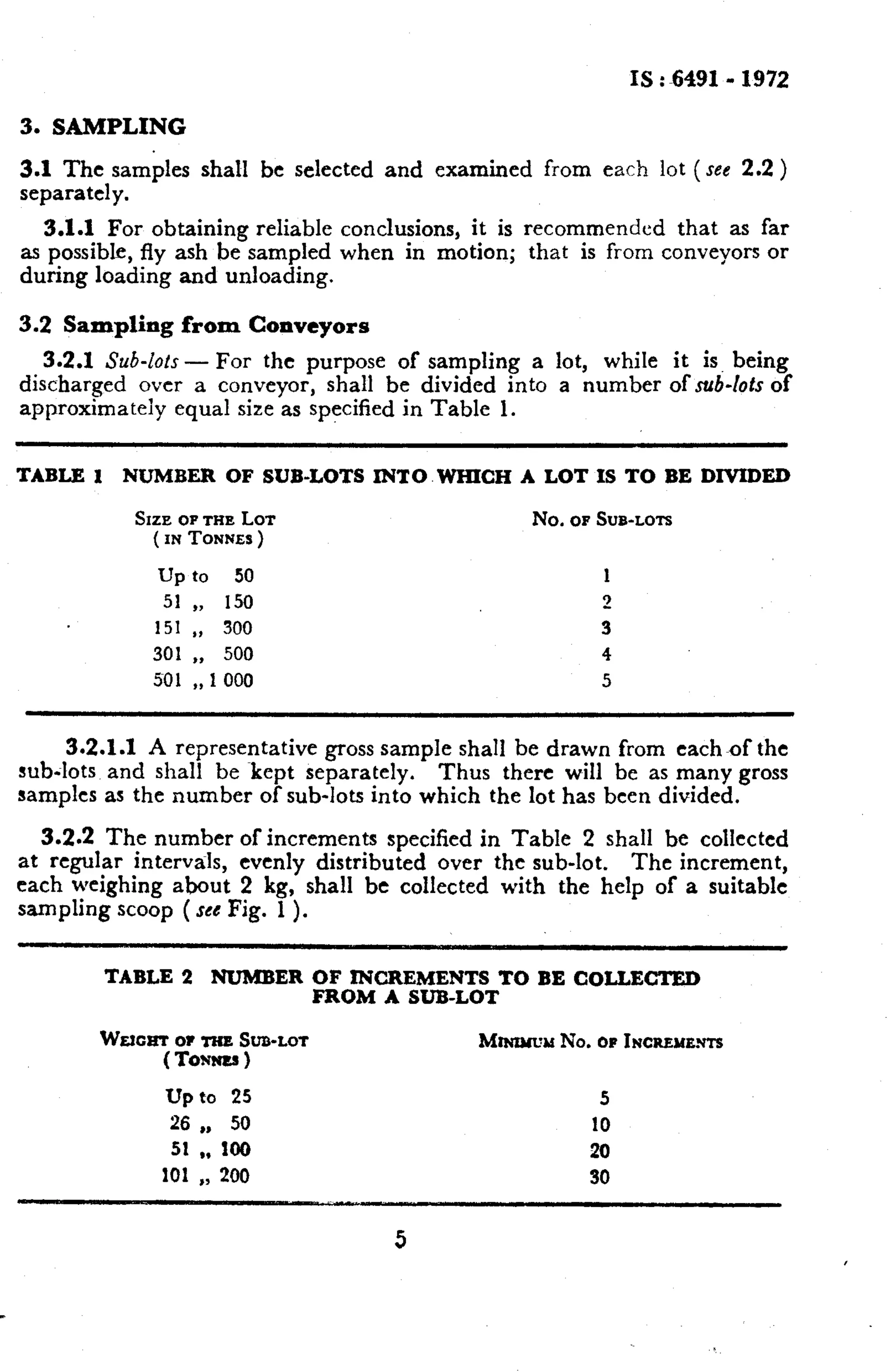 IS : 6491- 1972 
3. SAMPLING 
3.1 The samples shall be selected and examined from each lot (see 2.2 ) 
separately. 
3.1.1 For obtaining reliable conclusions, it is recommended that as far 
as possible, fly ash be sampled when in motion; that is from conveyors or 
during loading and unloading. 
3.2 Sampling from Conveyors 
3.2.1 Sub-lots - For the purpose of sampling a lot, while it is. being 
discharged over a conveyor, shall be divided into a number of sub-lots of 
approximateiy equal size as specified in Table 1. 
TABLE 1 NUMBER OF SUB-LOTS INTO WHICH A LOT IS TO BE DIVIDED 
SIZE OF THE LOT No. OF SUB-LOTS 
( IN TONNES ) 
up to 50 1 
51 ,) 150 2 
151 ,, 300 3 
301 ), 500 4 
so1 ,, 1 000 5 
3.2.1.1 A representative gross sample shall be drawn from each,f the 
sub-lots and shall be ~kept separately. Thus there will be as many gross 
samples as the number of sub-lots into which the lot has been divided. 
3.2.2 The number of increments specified in Table 2 shall be collected 
at regular intervals, evenly distributed over the sub-lot. The increment, 
each weighing about 2 kg, shall be collected with the help of a suitable 
sampling scoop ( see Fig. 1 ). 
TABLE 2 NUMBER OF INCREMENTS TO BE COLLECTED 
FROM A SUB-LOT 
w&tCtIT OF TliB SUB-LOT hhUlWd No. OF INCBENB.~ 
(To=) 
Up to 25 5 
26 ,, 50 10 
51 9, 100 20 
101 ,, 200 30 
5 
 