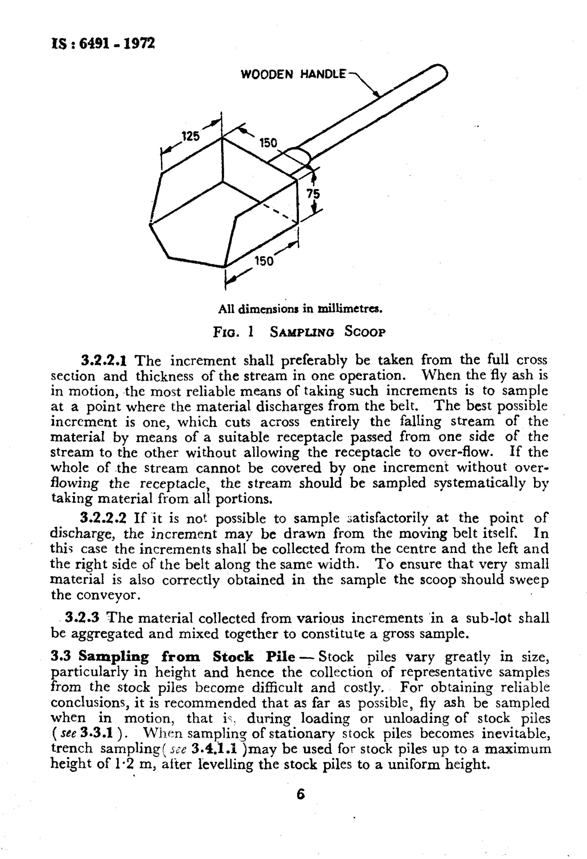 IS : 6491- 1972 
WOODEN HANDLE 
All dimensions in millimetres. 
Fro. 1 SAMPLINt3 SCOOP 
3.2.2.1 The increment shall preferably be taken from the full cross 
section and thickness of the stream in one operation. When the fly ash is 
in motion, the most reliable means of taking such increments is to sample 
at a point where the material discharges from the belt. The best possible 
increment is one, which cuts across entirely the falling stream of the 
material by means of a suitable receptacle passed from one side of the 
stream to the other without allowing the receptacle to over-flow. If the 
whole of the stream cannot be covered by one increment without over-flowing 
the receptacle, the stream should be sampled systematically by 
taking material from all portions. 
3.2.2.2 If it is not possible to sample r;atisfactorily at the point of 
discharge, the increment may be drawn from the moving belt itself. In 
this case the increments shall be collected from the centre and the left and 
the right side of the belt along the same width. To ensure that very small 
material is also correctly obtained in the sample the scoopshould sweep 
the conveyor. 3.2.3 The material collected from various increments ‘in a sub-lot shall 
be aggregated and mixed together to constitute a gross sample. 
3.3 Sampling from Stock Pile - Stock piles vary greatly in size, 
particularly in height and hence the collection of representative samples 
from the stock piles become difficult and costly. For obtaining reliable 
conclusions, it is recommended that as far as possible, fly ash be sampled 
when in motion, 
(see 3.3.1 ). 
that iq. during loading or unloading of stock piles 
When sampling of stationary stock piles becotnes inevitable, 
trench sampling! jte 3.4.1.1 )may be used for stock piles up to a maximum 
height of I.2 m, after kvelling the stock piles to a uniform height. 
6 
 