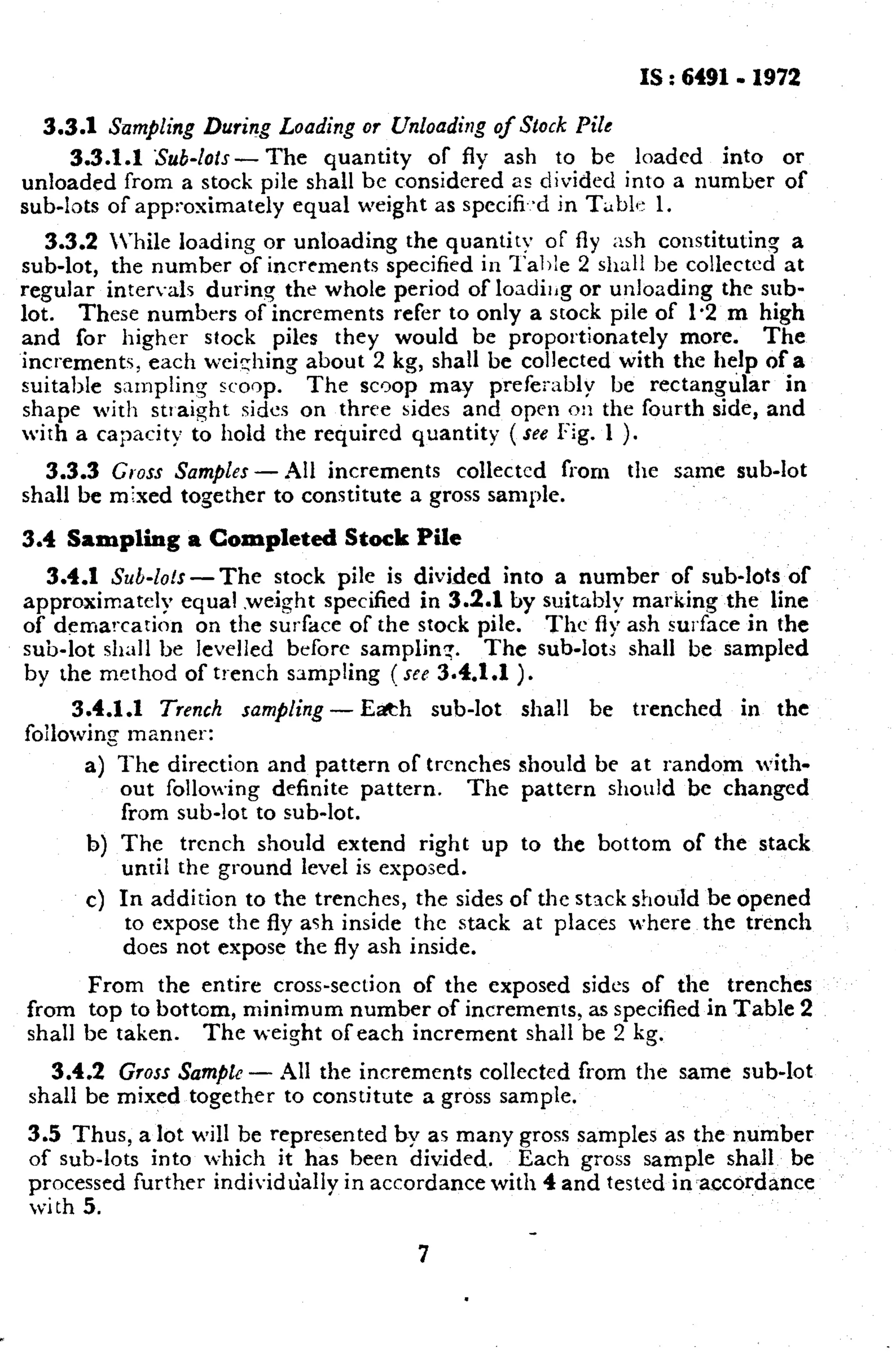 IS : 6491- 1972 
3.3.1 Sump/ing During Loading or Unloading of Stock Pile 
3.3.1.1 Sub-lots - The quantity of fly ash to be loaded into or 
unloaded from a stock pile shall be considered as divided into a number of 
sub-lots of approximately equal weight as spccifi.,d in Tsbl~ 1. 
3.3.2 Vhile loading or unloading the quantity of fly ash constituting a 
sub-lot, the number of increments specified in l’aljle 2 shall be collected at 
regular intervals during the whole period of loadirig or unloading the sub-lot. 
These numbers of increments refer to only a stock pile of 1.2 m high 
and for higher stock piles they would be proportionately more. The 
increments, each wei:hing about 2 kg, shall be collected with the help of a 
suitable sampling scoop. The scoop may prefezibly be rectangular in 
shape with strarght sides on three sides and open on the fourth side, and 
with a capacity to hold the required quantity (see Fig. 1 ). 
3.3.3 Gross Samples - All increments collected from the same sub-lot 
shall be mixed together to constitute a gross sample. 
3.4 Sampling a Completed Stock Pile 
3.4.1 Sul-100 -The stock pile is divided into a number of sub-lots of 
approximatelv equal .weight specified in 3.2.1 by suitably marking the line 
of demarca& on the surface of the stock pile. The fly ash surface in the 
sub-lot shall be levelled before samplin:. The sub-lots shall be sampled 
by the method of tr-ench sampling ( sfe 3.4.1.1 ). 
3.4.1 .l Trench sampling - E&h sub-lot shall be trenched in the 
foilowing manner: 
The direction and pattern of trenches should be at random with-out 
following definite pattern. The pattern should be changed 
from sub-lot to sub-lot. 
The trench should extend right up to the bottom of the stack 
until the ground level is exposed. 
In addition to the trenches, the sides of the stack should be opened 
to expose the fly ash inside the stack at places where the trench 
does not expose the fly ash inside. From the entire cross-section of the exposed sides of the trenches 
from top to bottom, minimum number of increments, as specified in Table 2 
shall be taken. The w-eight of each increment shall be 2 kg. 
3.4.2 Gross Sample - All the increments collected from the same sub-lot 
shall be mixed together to constitute a gross sample. 
3.5 Thus, a lot will be represented by as many gross samples as the number 
of sub-lots into which it has been divided. Each gross sample shall be 
processed further individually in accordance with 4 and tested in-accordance 
with 5. 
7 
 