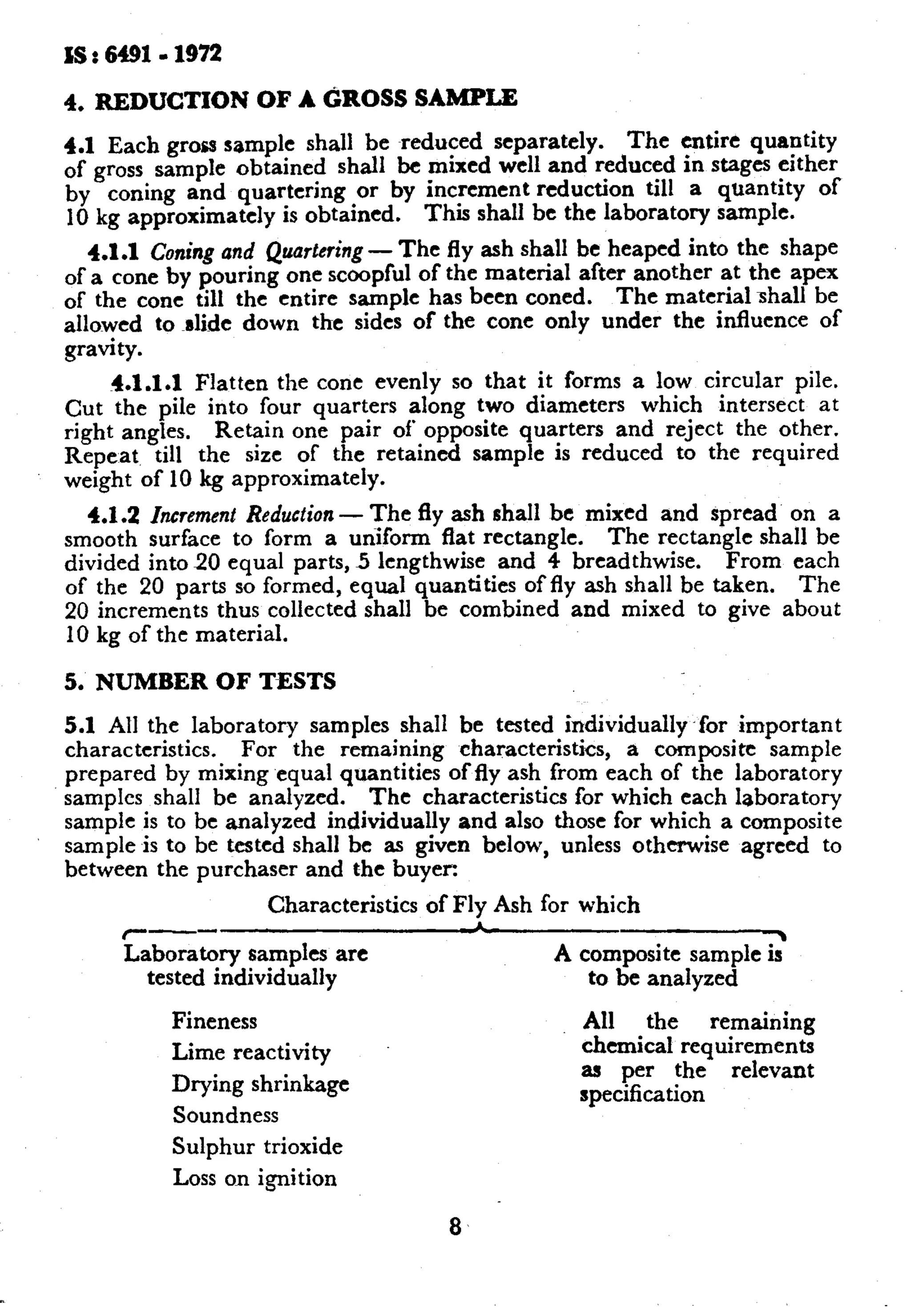 IS : 6491.1972 
4. REDUCTION OF A GROSS SAMPLE 
4.1 Each gross sample shall be reduced separately. The entire quaptity 
of gross sample obtained shall be mixed well and reduced in stages either 
by coning and quartering or by increment reduction till a quantity of 
10 kg approximately is obtained. This shall be the laboratory sample. 
4.1.1 Coning and Quartering - The fly ash shall be heaped into the shape 
of a cone by pouring one scoopful of the material after another at the apex 
of the cone till the entire sample has been coned. The material shall be 
allowed to ~slide down the sides of the cone only under the influence of 
gravity. 
4.1.1.1 Flatten the cone evenly so that it forms a low circular pile. 
Cut the pile into four quarters along two diameters which intersect at 
right angles. Retain one pair of opposite quarters and reject the other. 
Repeat till the size of the retained sample is reduced to the required 
weight of 10 kg approximately. 
4.1.2 Increment Reduction - The fly ash shall be mixed and spread on a 
smooth surface to form a uxiiform flat rectangle. The rectangle shall be 
divided into 20 equal parts, 5 lengthwise and 4 breadthwise. From each 
of the 20 parts so formed, equal quantities of fly ash shall be taken. The 
20 increments thus collected shall be combined and mixed to give about 
10 kg of the material. 
5. NUMBER OF TESTS 
5.1 All the laboratory samples shall be tested individually .for important 
characteristics. For the remaining characteristics, a composite sample 
prepared by mixing equal quantities of fly ash from each of the laboratory 
samples shall be analyzed. The characteristics for which each laboratory 
sample is to be analyzed individually and also those for which a composite 
sample is to be tested shall be as given below, unless otherwise agreed to 
between the purchaser and the buyec 
Characteristics of Fly Ash for which r-- 1 
Laboratory samples are 
tested individually 
A coma 
to be analyzed 
Fineness All the remaininn 
Lime reactivity 
Drying shrinkage 
Soundness 
Sulphur trioxide 
chemical requirementsv 
as per the relevant 
specification 
Loss on ignition 
8 
 