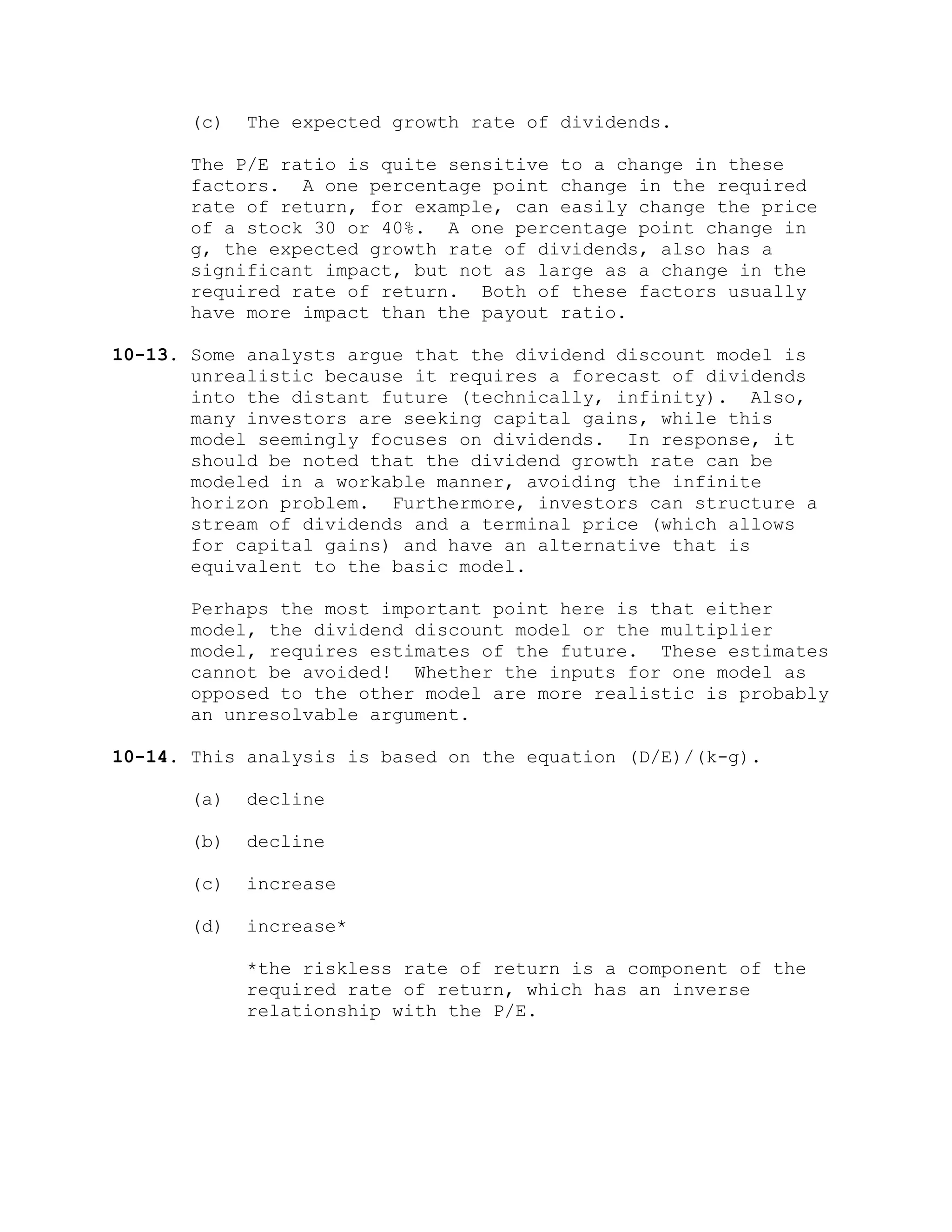 (c) The expected growth rate of dividends.
The P/E ratio is quite sensitive to a change in these
factors. A one percentage point change in the required
rate of return, for example, can easily change the price
of a stock 30 or 40%. A one percentage point change in
g, the expected growth rate of dividends, also has a
significant impact, but not as large as a change in the
required rate of return. Both of these factors usually
have more impact than the payout ratio.
10-13. Some analysts argue that the dividend discount model is
unrealistic because it requires a forecast of dividends
into the distant future (technically, infinity). Also,
many investors are seeking capital gains, while this
model seemingly focuses on dividends. In response, it
should be noted that the dividend growth rate can be
modeled in a workable manner, avoiding the infinite
horizon problem. Furthermore, investors can structure a
stream of dividends and a terminal price (which allows
for capital gains) and have an alternative that is
equivalent to the basic model.
Perhaps the most important point here is that either
model, the dividend discount model or the multiplier
model, requires estimates of the future. These estimates
cannot be avoided! Whether the inputs for one model as
opposed to the other model are more realistic is probably
an unresolvable argument.
10-14. This analysis is based on the equation (D/E)/(k-g).
(a) decline
(b) decline
(c) increase
(d) increase*
*the riskless rate of return is a component of the
required rate of return, which has an inverse
relationship with the P/E.
 