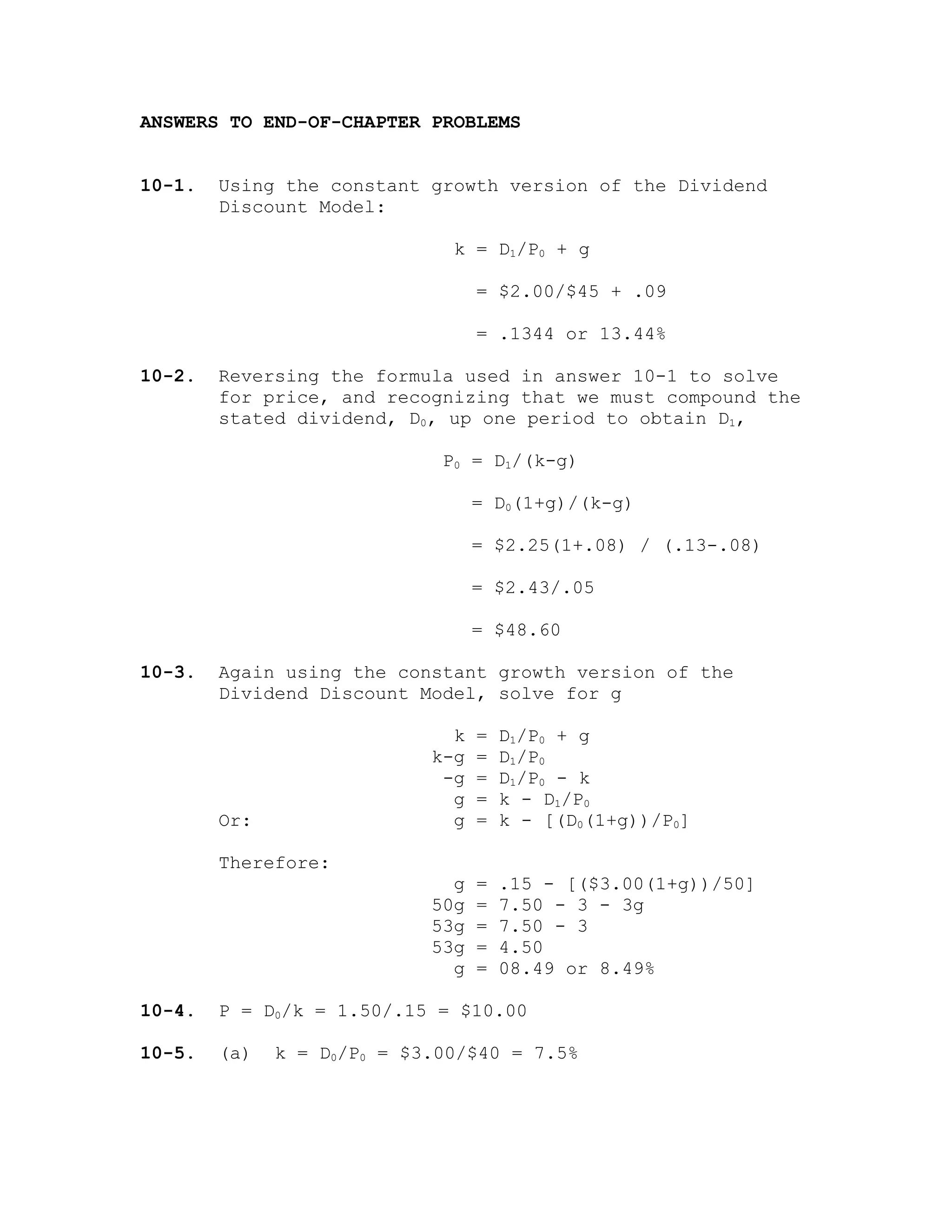 ANSWERS TO END-OF-CHAPTER PROBLEMS
10-1. Using the constant growth version of the Dividend
Discount Model:
k = D1/P0 + g
= $2.00/$45 + .09
= .1344 or 13.44%
10-2. Reversing the formula used in answer 10-1 to solve
for price, and recognizing that we must compound the
stated dividend, D0, up one period to obtain D1,
P0 = D1/(k-g)
= D0(1+g)/(k-g)
= $2.25(1+.08) / (.13-.08)
= $2.43/.05
= $48.60
10-3. Again using the constant growth version of the
Dividend Discount Model, solve for g
k = D1/P0 + g
k-g = D1/P0
-g = D1/P0 - k
g = k - D1/P0
Or: g = k - [(D0(1+g))/P0]
Therefore:
g = .15 - [($3.00(1+g))/50]
50g = 7.50 - 3 - 3g
53g = 7.50 - 3
53g = 4.50
g = 08.49 or 8.49%
10-4. P = D0/k = 1.50/.15 = $10.00
10-5. (a) k = D0/P0 = $3.00/$40 = 7.5%
 
