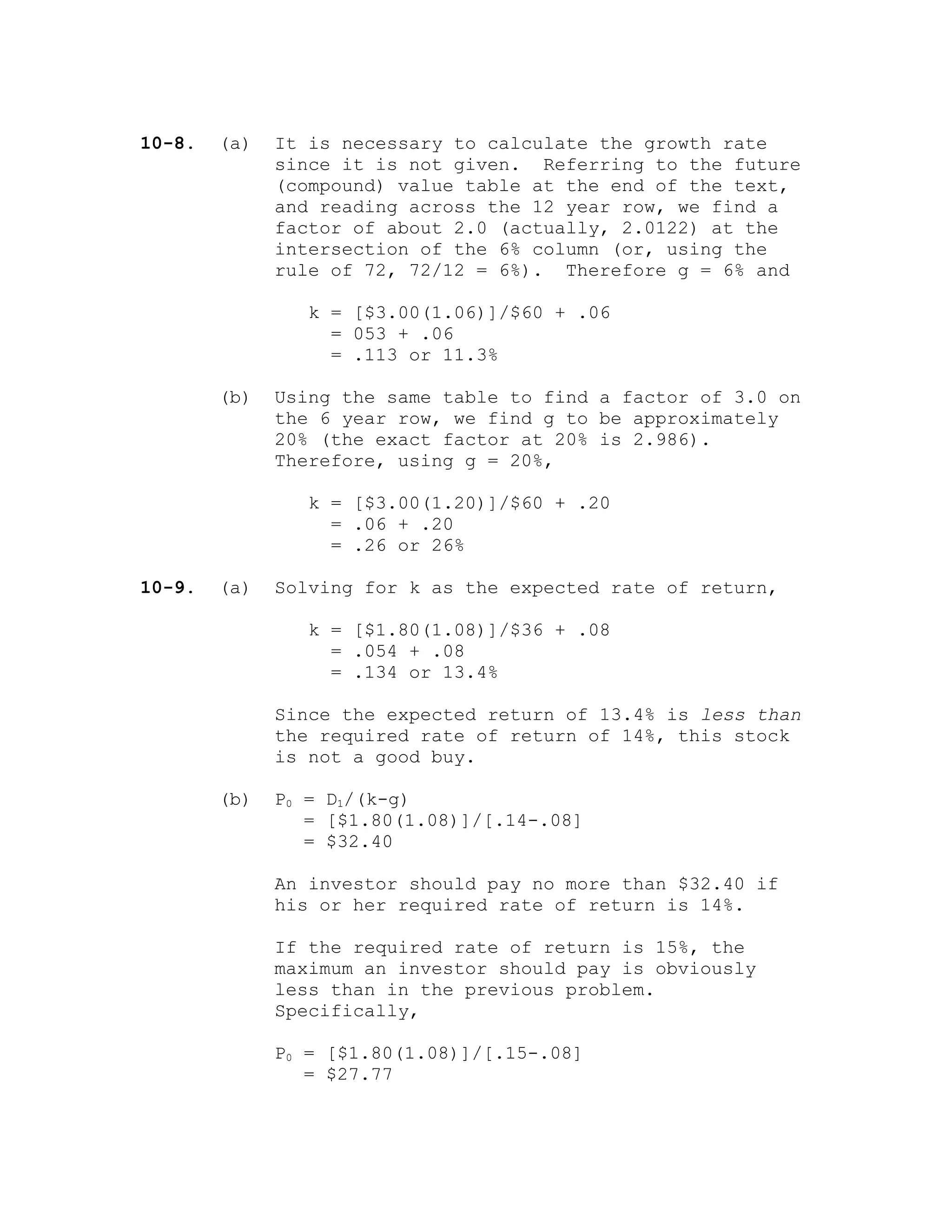 10-8. (a) It is necessary to calculate the growth rate
since it is not given. Referring to the future
(compound) value table at the end of the text,
and reading across the 12 year row, we find a
factor of about 2.0 (actually, 2.0122) at the
intersection of the 6% column (or, using the
rule of 72, 72/12 = 6%). Therefore g = 6% and
k = [$3.00(1.06)]/$60 + .06
= 053 + .06
= .113 or 11.3%
(b) Using the same table to find a factor of 3.0 on
the 6 year row, we find g to be approximately
20% (the exact factor at 20% is 2.986).
Therefore, using g = 20%,
k = [$3.00(1.20)]/$60 + .20
= .06 + .20
= .26 or 26%
10-9. (a) Solving for k as the expected rate of return,
k = [$1.80(1.08)]/$36 + .08
= .054 + .08
= .134 or 13.4%
Since the expected return of 13.4% is less than
the required rate of return of 14%, this stock
is not a good buy.
(b) P0 = D1/(k-g)
= [$1.80(1.08)]/[.14-.08]
= $32.40
An investor should pay no more than $32.40 if
his or her required rate of return is 14%.
If the required rate of return is 15%, the
maximum an investor should pay is obviously
less than in the previous problem.
Specifically,
P0 = [$1.80(1.08)]/[.15-.08]
= $27.77
 