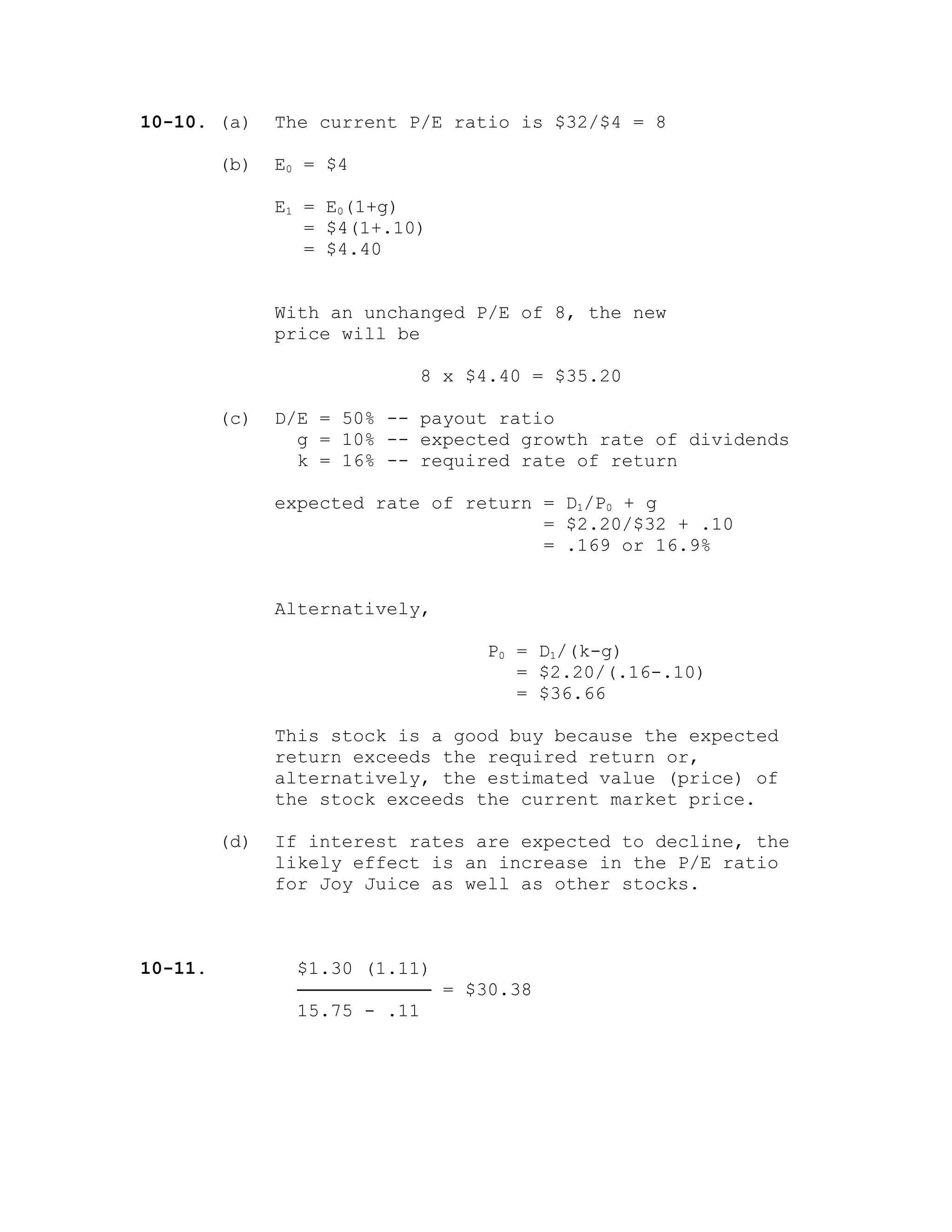 10-10. (a) The current P/E ratio is $32/$4 = 8
(b) E0 = $4
E1 = E0(1+g)
= $4(1+.10)
= $4.40
With an unchanged P/E of 8, the new
price will be
8 x $4.40 = $35.20
(c) D/E = 50% -- payout ratio
g = 10% -- expected growth rate of dividends
k = 16% -- required rate of return
expected rate of return = D1/P0 + g
= $2.20/$32 + .10
= .169 or 16.9%
Alternatively,
P0 = D1/(k-g)
= $2.20/(.16-.10)
= $36.66
This stock is a good buy because the expected
return exceeds the required return or,
alternatively, the estimated value (price) of
the stock exceeds the current market price.
(d) If interest rates are expected to decline, the
likely effect is an increase in the P/E ratio
for Joy Juice as well as other stocks.
10-11. $1.30 (1.11)
──────────── = $30.38
15.75 - .11
 