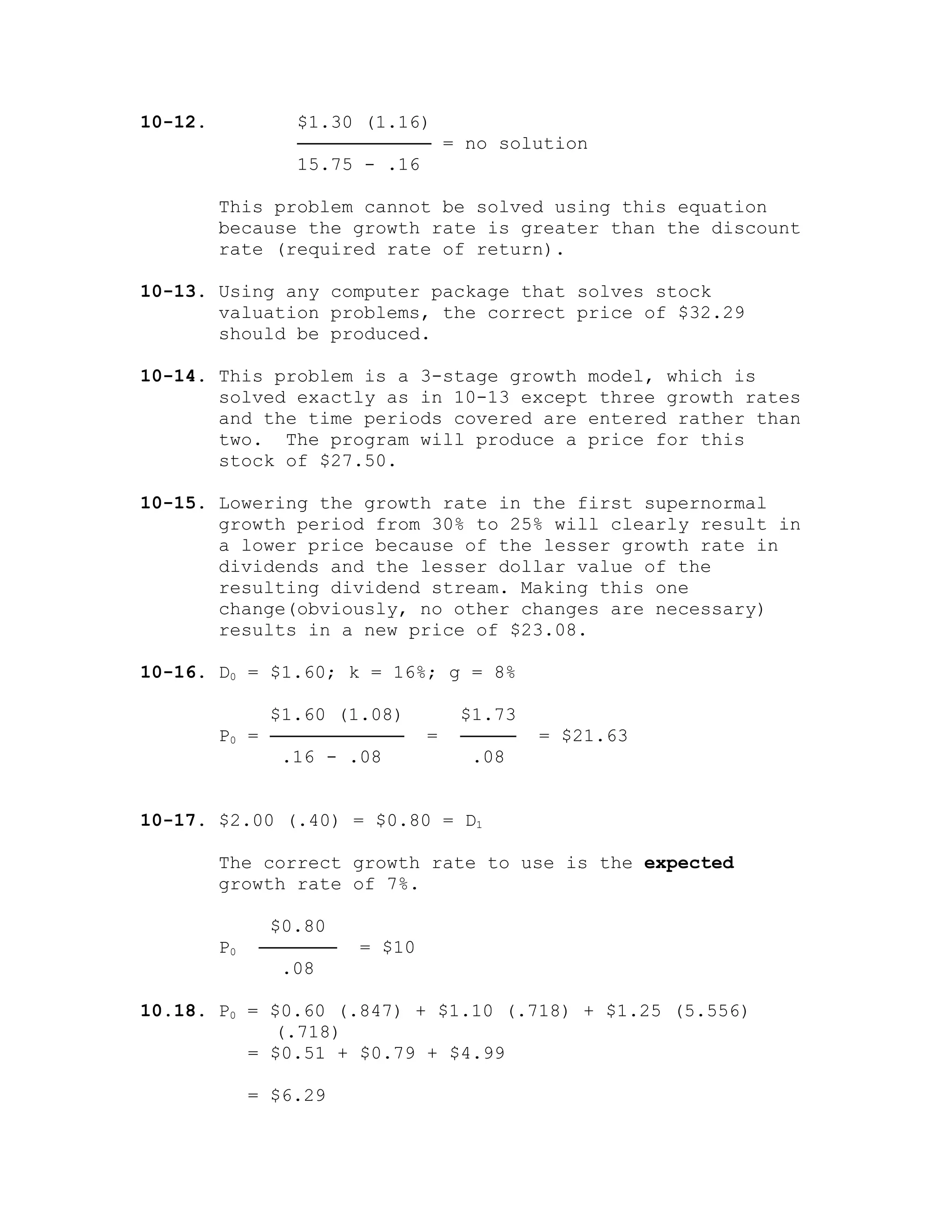 10-12. $1.30 (1.16)
──────────── = no solution
15.75 - .16
This problem cannot be solved using this equation
because the growth rate is greater than the discount
rate (required rate of return).
10-13. Using any computer package that solves stock
valuation problems, the correct price of $32.29
should be produced.
10-14. This problem is a 3-stage growth model, which is
solved exactly as in 10-13 except three growth rates
and the time periods covered are entered rather than
two. The program will produce a price for this
stock of $27.50.
10-15. Lowering the growth rate in the first supernormal
growth period from 30% to 25% will clearly result in
a lower price because of the lesser growth rate in
dividends and the lesser dollar value of the
resulting dividend stream. Making this one
change(obviously, no other changes are necessary)
results in a new price of $23.08.
10-16. D0 = $1.60; k = 16%; g = 8%
$1.60 (1.08) $1.73
P0 = ──────────── = ───── = $21.63
.16 - .08 .08
10-17. $2.00 (.40) = $0.80 = D1
The correct growth rate to use is the expected
growth rate of 7%.
$0.80
P0 ─────── = $10
.08
10.18. P0 = $0.60 (.847) + $1.10 (.718) + $1.25 (5.556)
(.718)
= $0.51 + $0.79 + $4.99
= $6.29
 