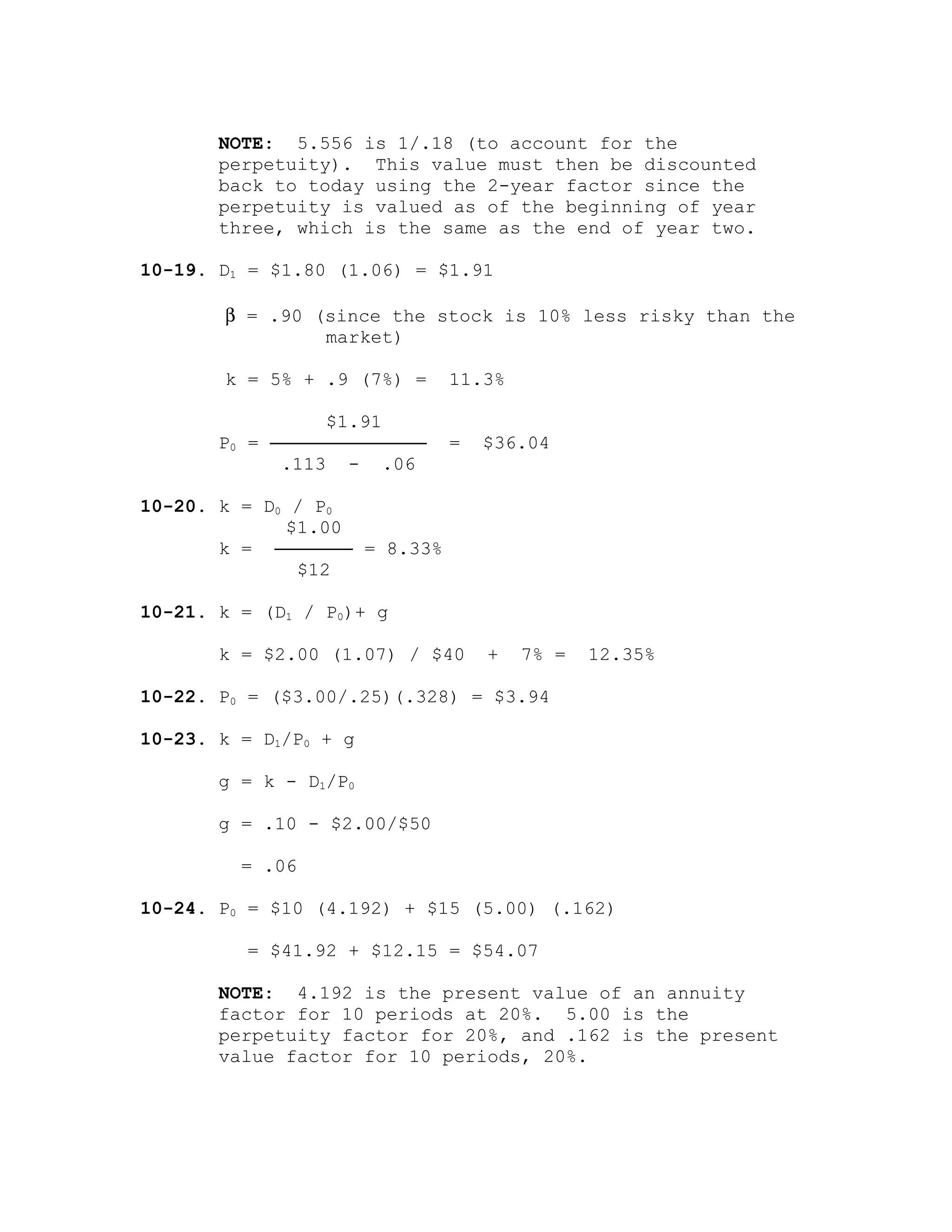 NOTE: 5.556 is 1/.18 (to account for the
perpetuity). This value must then be discounted
back to today using the 2-year factor since the
perpetuity is valued as of the beginning of year
three, which is the same as the end of year two.
10-19. D1 = $1.80 (1.06) = $1.91
β = .90 (since the stock is 10% less risky than the
market)
k = 5% + .9 (7%) = 11.3%
$1.91
P0 = ────────────── = $36.04
.113 - .06
10-20. k = D0 / P0
$1.00
k = ─────── = 8.33%
$12
10-21. k = (D1 / P0)+ g
k = $2.00 (1.07) / $40 + 7% = 12.35%
10-22. P0 = ($3.00/.25)(.328) = $3.94
10-23. k = D1/P0 + g
g = k - D1/P0
g = .10 - $2.00/$50
= .06
10-24. P0 = $10 (4.192) + $15 (5.00) (.162)
= $41.92 + $12.15 = $54.07
NOTE: 4.192 is the present value of an annuity
factor for 10 periods at 20%. 5.00 is the
perpetuity factor for 20%, and .162 is the present
value factor for 10 periods, 20%.
 