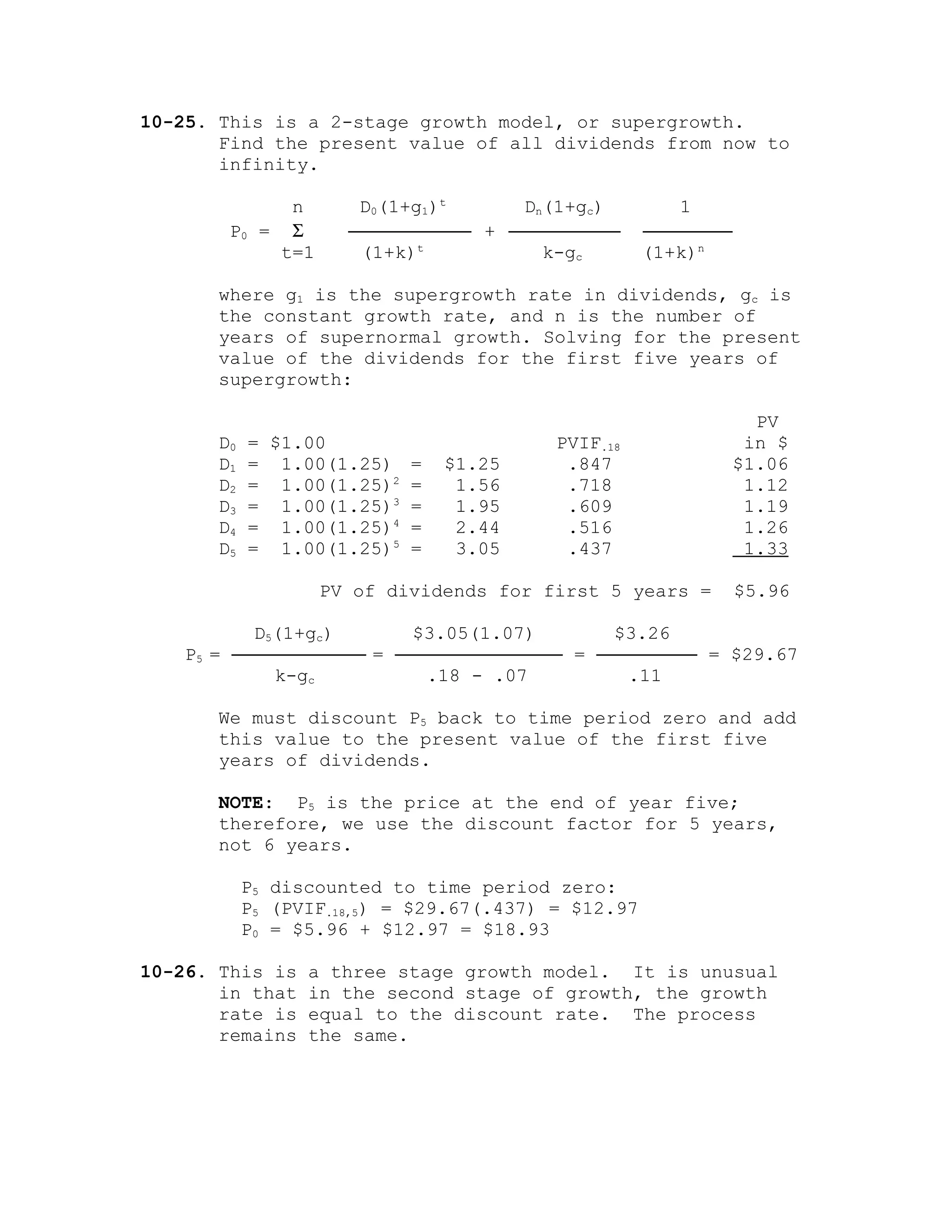 10-25. This is a 2-stage growth model, or supergrowth.
Find the present value of all dividends from now to
infinity.
n D0(1+g1)t
Dn(1+gc) 1
P0 = Σ ─────────── + ────────── ────────
t=1 (1+k)t
k-gc (1+k)n
where g1 is the supergrowth rate in dividends, gc is
the constant growth rate, and n is the number of
years of supernormal growth. Solving for the present
value of the dividends for the first five years of
supergrowth:
PV
D0 = $1.00 PVIF.18 in $
D1 = 1.00(1.25) = $1.25 .847 $1.06
D2 = 1.00(1.25)2
= 1.56 .718 1.12
D3 = 1.00(1.25)3
= 1.95 .609 1.19
D4 = 1.00(1.25)4
= 2.44 .516 1.26
D5 = 1.00(1.25)5
= 3.05 .437 1.33
PV of dividends for first 5 years = $5.96
D5(1+gc) $3.05(1.07) $3.26
P5 = ──────────── = ─────────────── = ───────── = $29.67
k-gc .18 - .07 .11
We must discount P5 back to time period zero and add
this value to the present value of the first five
years of dividends.
NOTE: P5 is the price at the end of year five;
therefore, we use the discount factor for 5 years,
not 6 years.
P5 discounted to time period zero:
P5 (PVIF.18,5) = $29.67(.437) = $12.97
P0 = $5.96 + $12.97 = $18.93
10-26. This is a three stage growth model. It is unusual
in that in the second stage of growth, the growth
rate is equal to the discount rate. The process
remains the same.
 