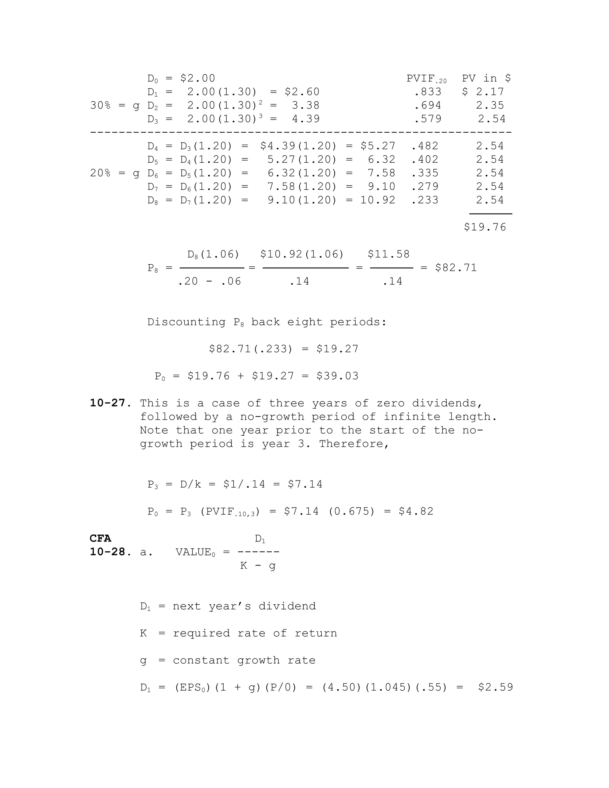 D0 = $2.00 PVIF.20 PV in $
D1 = 2.00(1.30) = $2.60 .833 $ 2.17
30% = g D2 = 2.00(1.30)2
= 3.38 .694 2.35
D3 = 2.00(1.30)3
= 4.39 .579 2.54
-----------------------------------------------------------
D4 = D3(1.20) = $4.39(1.20) = $5.27 .482 2.54
D5 = D4(1.20) = 5.27(1.20) = 6.32 .402 2.54
20% = g D6 = D5(1.20) = 6.32(1.20) = 7.58 .335 2.54
D7 = D6(1.20) = 7.58(1.20) = 9.10 .279 2.54
D8 = D7(1.20) = 9.10(1.20) = 10.92 .233 2.54
──────
$19.76
D8(1.06) $10.92(1.06) $11.58
P8 = ───────── = ──────────── = ────── = $82.71
.20 - .06 .14 .14
Discounting P8 back eight periods:
$82.71(.233) = $19.27
P0 = $19.76 + $19.27 = $39.03
10-27. This is a case of three years of zero dividends,
followed by a no-growth period of infinite length.
Note that one year prior to the start of the no-
growth period is year 3. Therefore,
P3 = D/k = $1/.14 = $7.14
P0 = P3 (PVIF.10,3) = $7.14 (0.675) = $4.82
CFA D1
10-28. a. VALUE0 = ------
K - g
D1 = next year’s dividend
K = required rate of return
g = constant growth rate
D1 = (EPS0)(1 + g)(P/0) = (4.50)(1.045)(.55) = $2.59
 