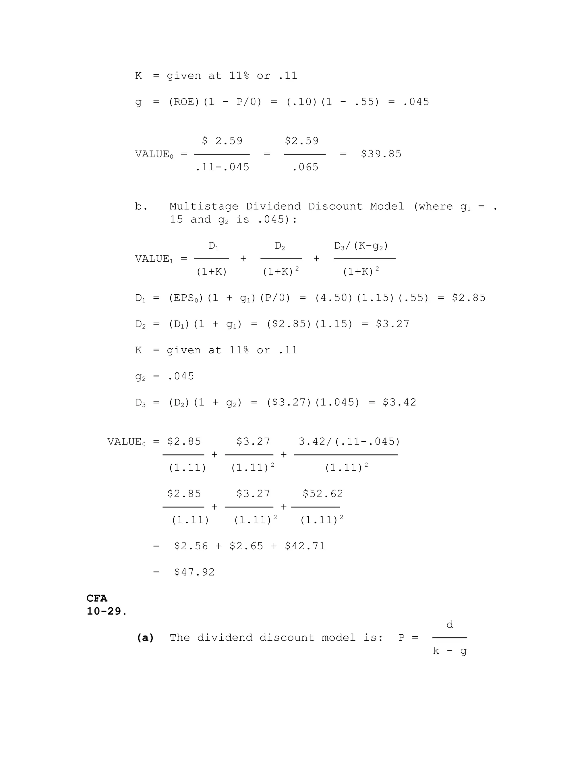 K = given at 11% or .11
g = (ROE)(1 - P/0) = (.10)(1 - .55) = .045
$ 2.59 $2.59
VALUE0 = ──────── = ────── = $39.85
.11-.045 .065
b. Multistage Dividend Discount Model (where g1 = .
15 and g2 is .045):
D1 D2 D3/(K-g2)
VALUE1 = ───── + ────── + ─────────
(1+K) (1+K)2
(1+K)2
D1 = (EPS0)(1 + g1)(P/0) = (4.50)(1.15)(.55) = $2.85
D2 = (D1)(1 + g1) = ($2.85)(1.15) = $3.27
K = given at 11% or .11
g2 = .045
D3 = (D2)(1 + g2) = ($3.27)(1.045) = $3.42
VALUE0 = $2.85 $3.27 3.42/(.11-.045)
────── + ─────── + ───────────────
(1.11) (1.11)2
(1.11)2
$2.85 $3.27 $52.62
────── + ─────── + ───────
(1.11) (1.11)2
(1.11)2
= $2.56 + $2.65 + $42.71
= $47.92
CFA
10-29.
d
(a) The dividend discount model is: P = ─────
k - g
 