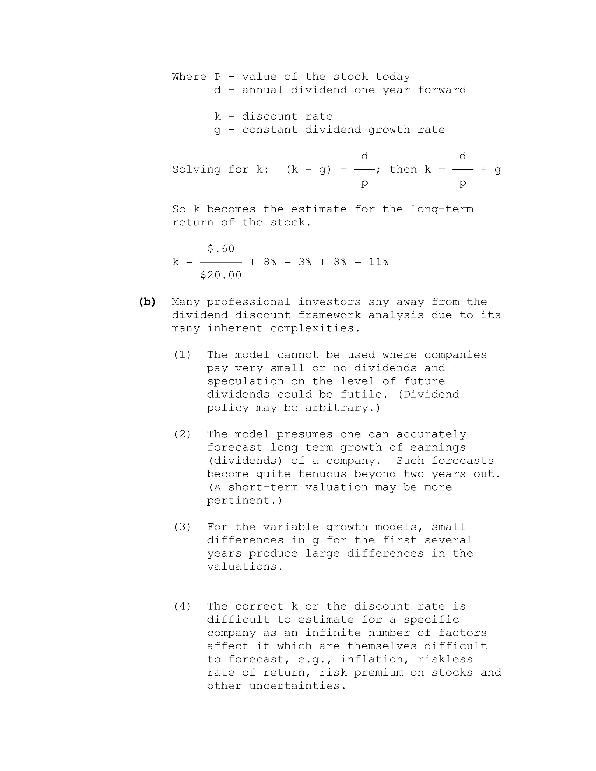 Where P - value of the stock today
d - annual dividend one year forward
k - discount rate
g - constant dividend growth rate
d d
Solving for k: (k - g) = ───; then k = ─── + g
p p
So k becomes the estimate for the long-term
return of the stock.
$.60
k = ────── + 8% = 3% + 8% = 11%
$20.00
(b) Many professional investors shy away from the
dividend discount framework analysis due to its
many inherent complexities.
(1) The model cannot be used where companies
pay very small or no dividends and
speculation on the level of future
dividends could be futile. (Dividend
policy may be arbitrary.)
(2) The model presumes one can accurately
forecast long term growth of earnings
(dividends) of a company. Such forecasts
become quite tenuous beyond two years out.
(A short-term valuation may be more
pertinent.)
(3) For the variable growth models, small
differences in g for the first several
years produce large differences in the
valuations.
(4) The correct k or the discount rate is
difficult to estimate for a specific
company as an infinite number of factors
affect it which are themselves difficult
to forecast, e.g., inflation, riskless
rate of return, risk premium on stocks and
other uncertainties.
 