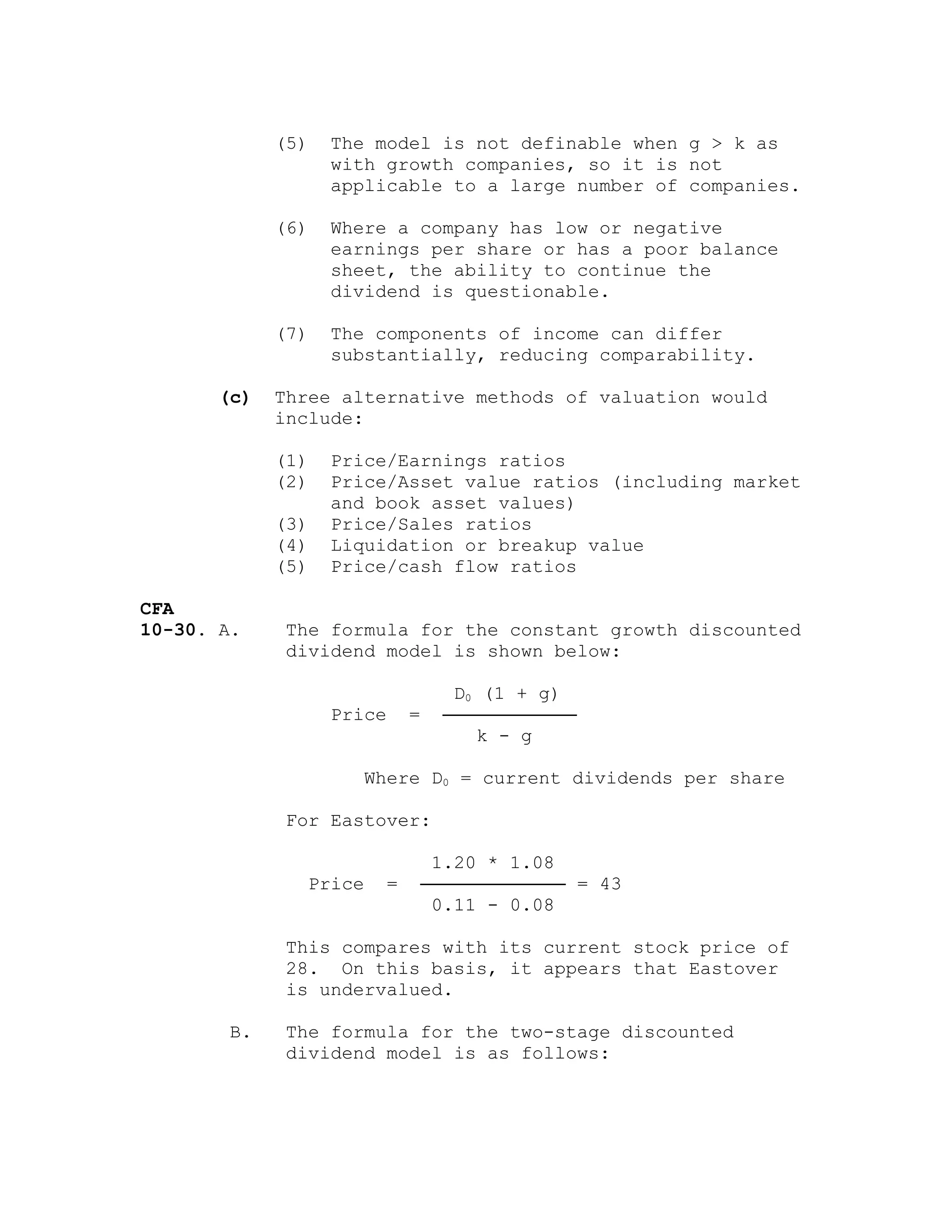 (5) The model is not definable when g > k as
with growth companies, so it is not
applicable to a large number of companies.
(6) Where a company has low or negative
earnings per share or has a poor balance
sheet, the ability to continue the
dividend is questionable.
(7) The components of income can differ
substantially, reducing comparability.
(c) Three alternative methods of valuation would
include:
(1) Price/Earnings ratios
(2) Price/Asset value ratios (including market
and book asset values)
(3) Price/Sales ratios
(4) Liquidation or breakup value
(5) Price/cash flow ratios
CFA
10-30. A. The formula for the constant growth discounted
dividend model is shown below:
D0 (1 + g)
Price = ────────────
k - g
Where D0 = current dividends per share
For Eastover:
1.20 * 1.08
Price = ───────────── = 43
0.11 - 0.08
This compares with its current stock price of
28. On this basis, it appears that Eastover
is undervalued.
B. The formula for the two-stage discounted
dividend model is as follows:
 
