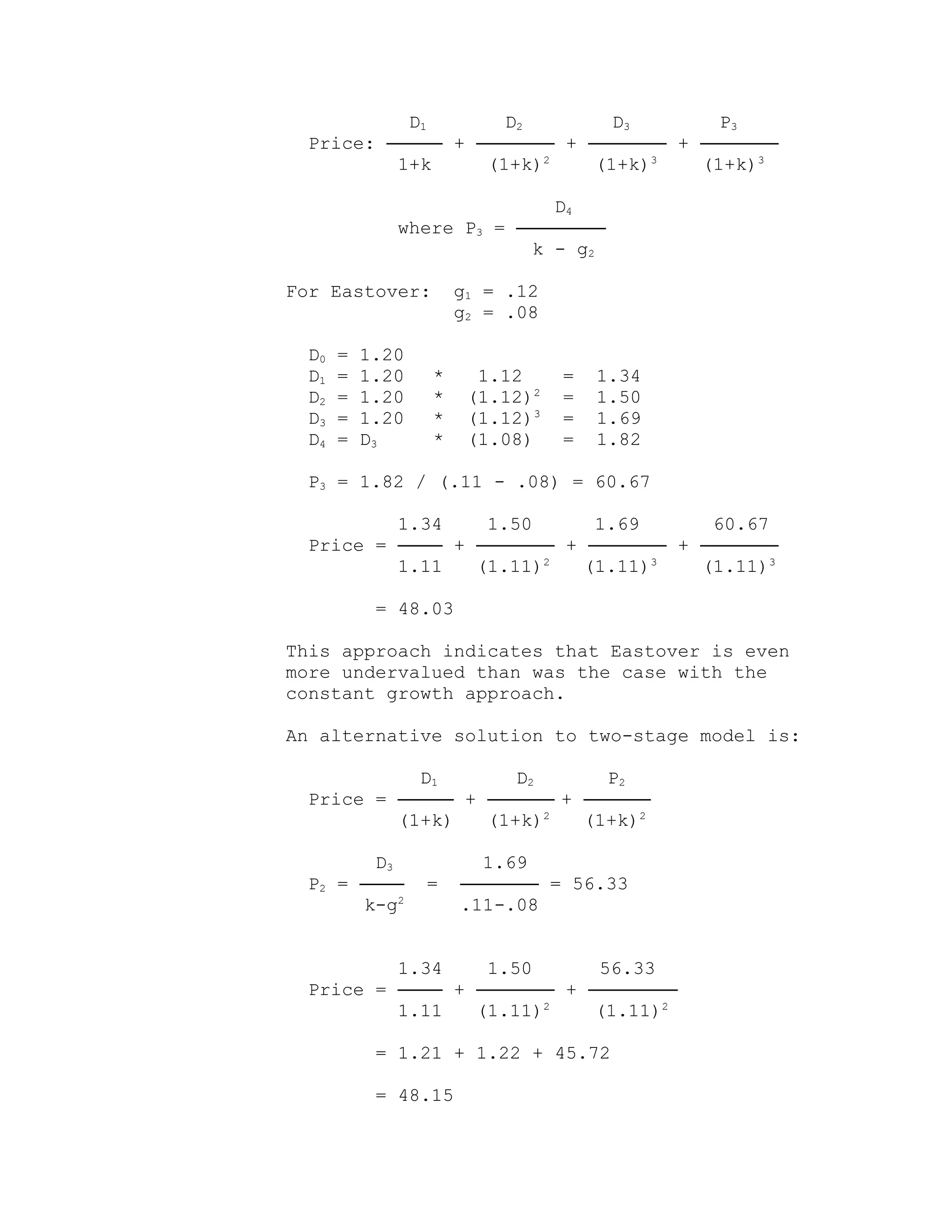 D1 D2 D3 P3
Price: ───── + ─────── + ─────── + ───────
1+k (1+k)2
(1+k)3
(1+k)3
D4
where P3 = ────────
k - g2
For Eastover: g1 = .12
g2 = .08
D0 = 1.20
D1 = 1.20 * 1.12 = 1.34
D2 = 1.20 * (1.12)2
= 1.50
D3 = 1.20 * (1.12)3
= 1.69
D4 = D3 * (1.08) = 1.82
P3 = 1.82 / (.11 - .08) = 60.67
1.34 1.50 1.69 60.67
Price = ──── + ─────── + ─────── + ───────
1.11 (1.11)2
(1.11)3
(1.11)3
= 48.03
This approach indicates that Eastover is even
more undervalued than was the case with the
constant growth approach.
An alternative solution to two-stage model is:
D1 D2 P2
Price = ───── + ────── + ──────
(1+k) (1+k)2
(1+k)2
D3 1.69
P2 = ──── = ─────── = 56.33
k-g2
.11-.08
1.34 1.50 56.33
Price = ──── + ─────── + ────────
1.11 (1.11)2
(1.11)2
= 1.21 + 1.22 + 45.72
= 48.15
 