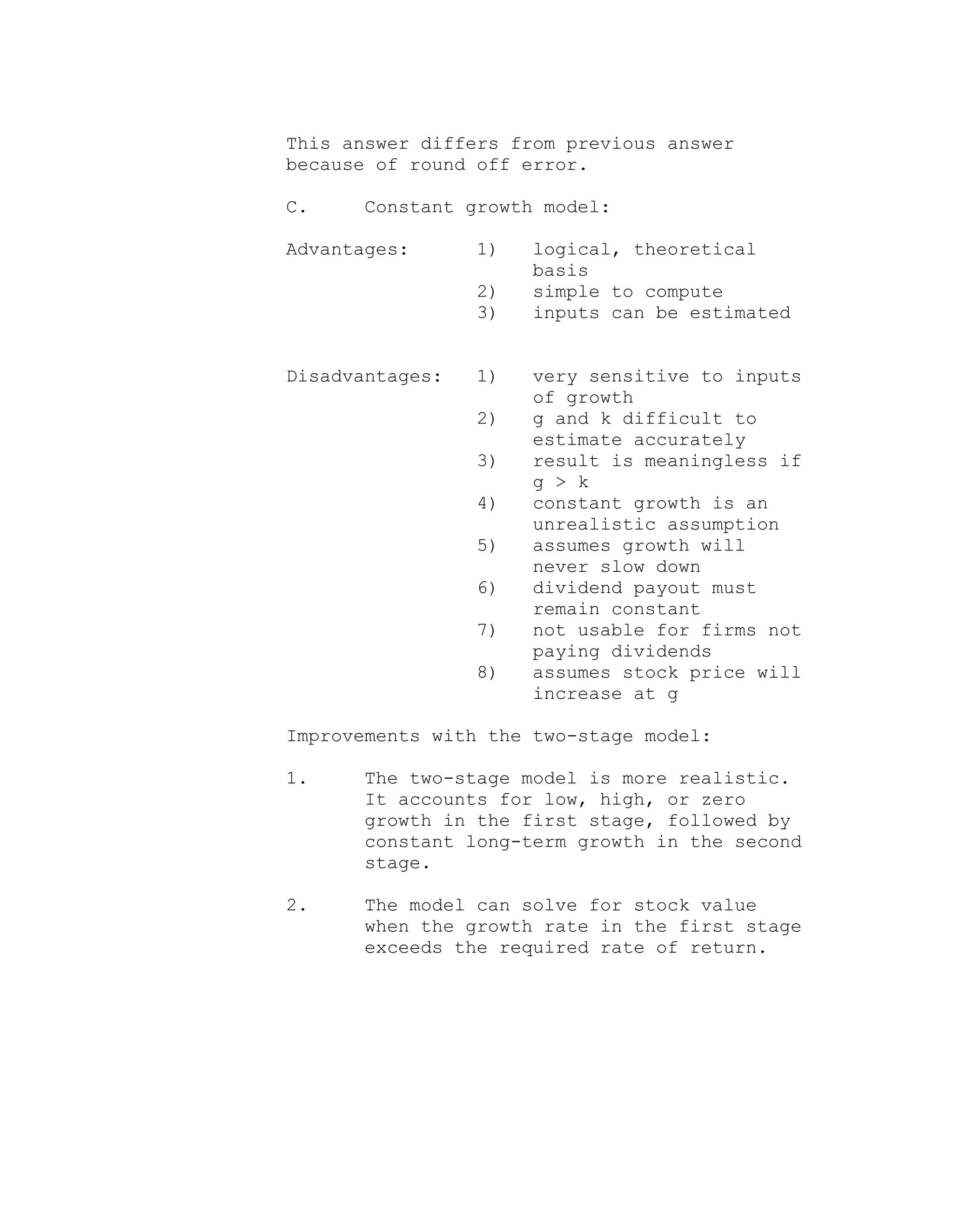 This answer differs from previous answer
because of round off error.
C. Constant growth model:
Advantages: 1) logical, theoretical
basis
2) simple to compute
3) inputs can be estimated
Disadvantages: 1) very sensitive to inputs
of growth
2) g and k difficult to
estimate accurately
3) result is meaningless if
g > k
4) constant growth is an
unrealistic assumption
5) assumes growth will
never slow down
6) dividend payout must
remain constant
7) not usable for firms not
paying dividends
8) assumes stock price will
increase at g
Improvements with the two-stage model:
1. The two-stage model is more realistic.
It accounts for low, high, or zero
growth in the first stage, followed by
constant long-term growth in the second
stage.
2. The model can solve for stock value
when the growth rate in the first stage
exceeds the required rate of return.
 