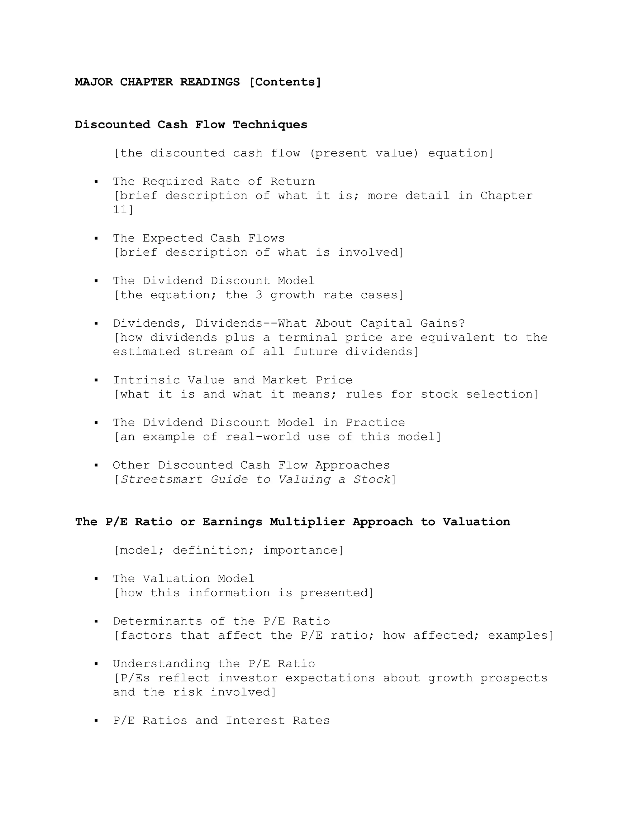 MAJOR CHAPTER READINGS [Contents]
Discounted Cash Flow Techniques
[the discounted cash flow (present value) equation]
 The Required Rate of Return
[brief description of what it is; more detail in Chapter
11]
 The Expected Cash Flows
[brief description of what is involved]
 The Dividend Discount Model
[the equation; the 3 growth rate cases]
 Dividends, Dividends--What About Capital Gains?
[how dividends plus a terminal price are equivalent to the
estimated stream of all future dividends]
 Intrinsic Value and Market Price
[what it is and what it means; rules for stock selection]
 The Dividend Discount Model in Practice
[an example of real-world use of this model]
 Other Discounted Cash Flow Approaches
[Streetsmart Guide to Valuing a Stock]
The P/E Ratio or Earnings Multiplier Approach to Valuation
[model; definition; importance]
 The Valuation Model
[how this information is presented]
 Determinants of the P/E Ratio
[factors that affect the P/E ratio; how affected; examples]
 Understanding the P/E Ratio
[P/Es reflect investor expectations about growth prospects
and the risk involved]
 P/E Ratios and Interest Rates
 