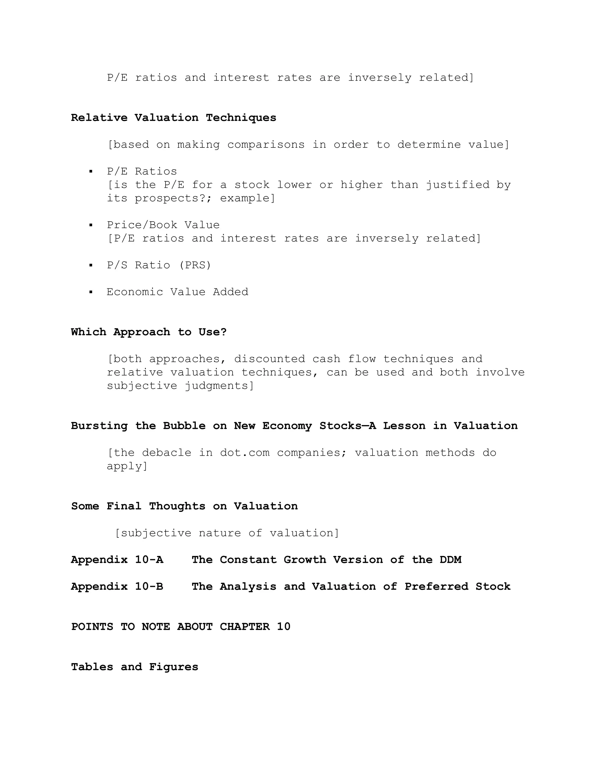P/E ratios and interest rates are inversely related]
Relative Valuation Techniques
[based on making comparisons in order to determine value]
 P/E Ratios
[is the P/E for a stock lower or higher than justified by
its prospects?; example]
 Price/Book Value
[P/E ratios and interest rates are inversely related]
 P/S Ratio (PRS)
 Economic Value Added
Which Approach to Use?
[both approaches, discounted cash flow techniques and
relative valuation techniques, can be used and both involve
subjective judgments]
Bursting the Bubble on New Economy Stocks—A Lesson in Valuation
[the debacle in dot.com companies; valuation methods do
apply]
Some Final Thoughts on Valuation
[subjective nature of valuation]
Appendix 10-A The Constant Growth Version of the DDM
Appendix 10-B The Analysis and Valuation of Preferred Stock
POINTS TO NOTE ABOUT CHAPTER 10
Tables and Figures
 