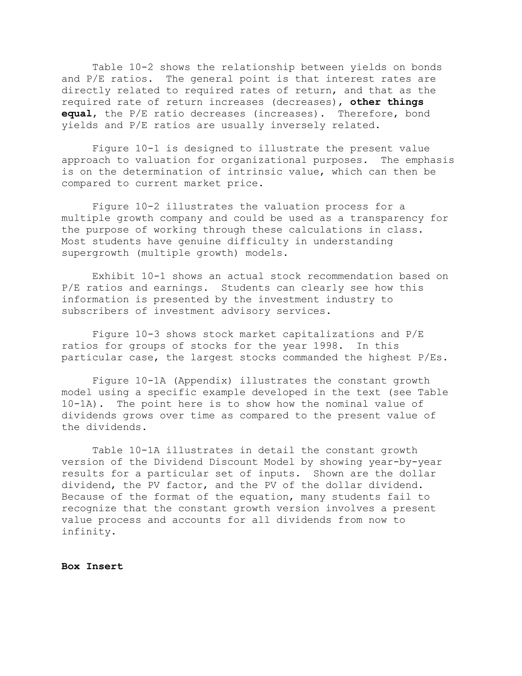 Table 10-2 shows the relationship between yields on bonds
and P/E ratios. The general point is that interest rates are
directly related to required rates of return, and that as the
required rate of return increases (decreases), other things
equal, the P/E ratio decreases (increases). Therefore, bond
yields and P/E ratios are usually inversely related.
Figure 10-1 is designed to illustrate the present value
approach to valuation for organizational purposes. The emphasis
is on the determination of intrinsic value, which can then be
compared to current market price.
Figure 10-2 illustrates the valuation process for a
multiple growth company and could be used as a transparency for
the purpose of working through these calculations in class.
Most students have genuine difficulty in understanding
supergrowth (multiple growth) models.
Exhibit 10-1 shows an actual stock recommendation based on
P/E ratios and earnings. Students can clearly see how this
information is presented by the investment industry to
subscribers of investment advisory services.
Figure 10-3 shows stock market capitalizations and P/E
ratios for groups of stocks for the year 1998. In this
particular case, the largest stocks commanded the highest P/Es.
Figure 10-1A (Appendix) illustrates the constant growth
model using a specific example developed in the text (see Table
10-1A). The point here is to show how the nominal value of
dividends grows over time as compared to the present value of
the dividends.
Table 10-1A illustrates in detail the constant growth
version of the Dividend Discount Model by showing year-by-year
results for a particular set of inputs. Shown are the dollar
dividend, the PV factor, and the PV of the dollar dividend.
Because of the format of the equation, many students fail to
recognize that the constant growth version involves a present
value process and accounts for all dividends from now to
infinity.
Box Insert
 