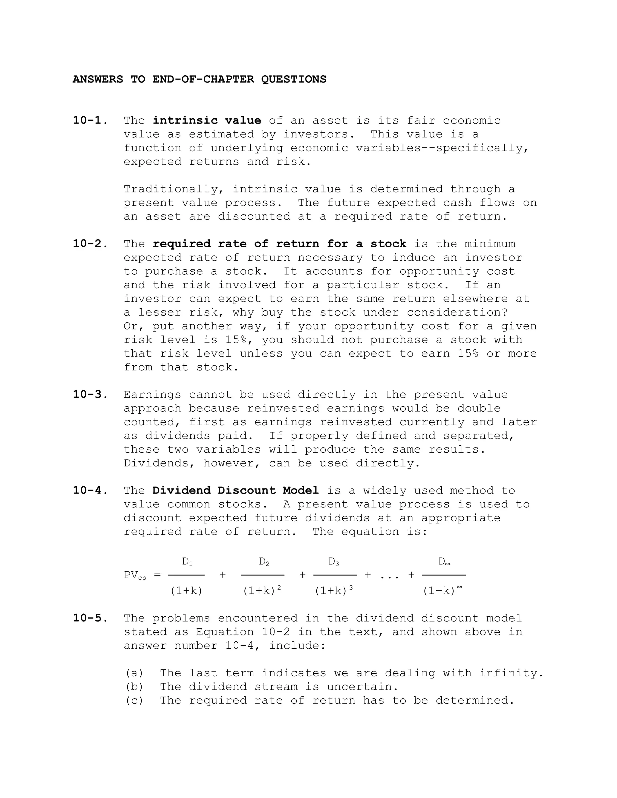 ANSWERS TO END-OF-CHAPTER QUESTIONS
10-1. The intrinsic value of an asset is its fair economic
value as estimated by investors. This value is a
function of underlying economic variables--specifically,
expected returns and risk.
Traditionally, intrinsic value is determined through a
present value process. The future expected cash flows on
an asset are discounted at a required rate of return.
10-2. The required rate of return for a stock is the minimum
expected rate of return necessary to induce an investor
to purchase a stock. It accounts for opportunity cost
and the risk involved for a particular stock. If an
investor can expect to earn the same return elsewhere at
a lesser risk, why buy the stock under consideration?
Or, put another way, if your opportunity cost for a given
risk level is 15%, you should not purchase a stock with
that risk level unless you can expect to earn 15% or more
from that stock.
10-3. Earnings cannot be used directly in the present value
approach because reinvested earnings would be double
counted, first as earnings reinvested currently and later
as dividends paid. If properly defined and separated,
these two variables will produce the same results.
Dividends, however, can be used directly.
10-4. The Dividend Discount Model is a widely used method to
value common stocks. A present value process is used to
discount expected future dividends at an appropriate
required rate of return. The equation is:
D1 D2 D3 D∞
PVcs = ───── + ────── + ────── + ... + ──────
(1+k) (1+k)2
(1+k)3
(1+k)∞
10-5. The problems encountered in the dividend discount model
stated as Equation 10-2 in the text, and shown above in
answer number 10-4, include:
(a) The last term indicates we are dealing with infinity.
(b) The dividend stream is uncertain.
(c) The required rate of return has to be determined.
 