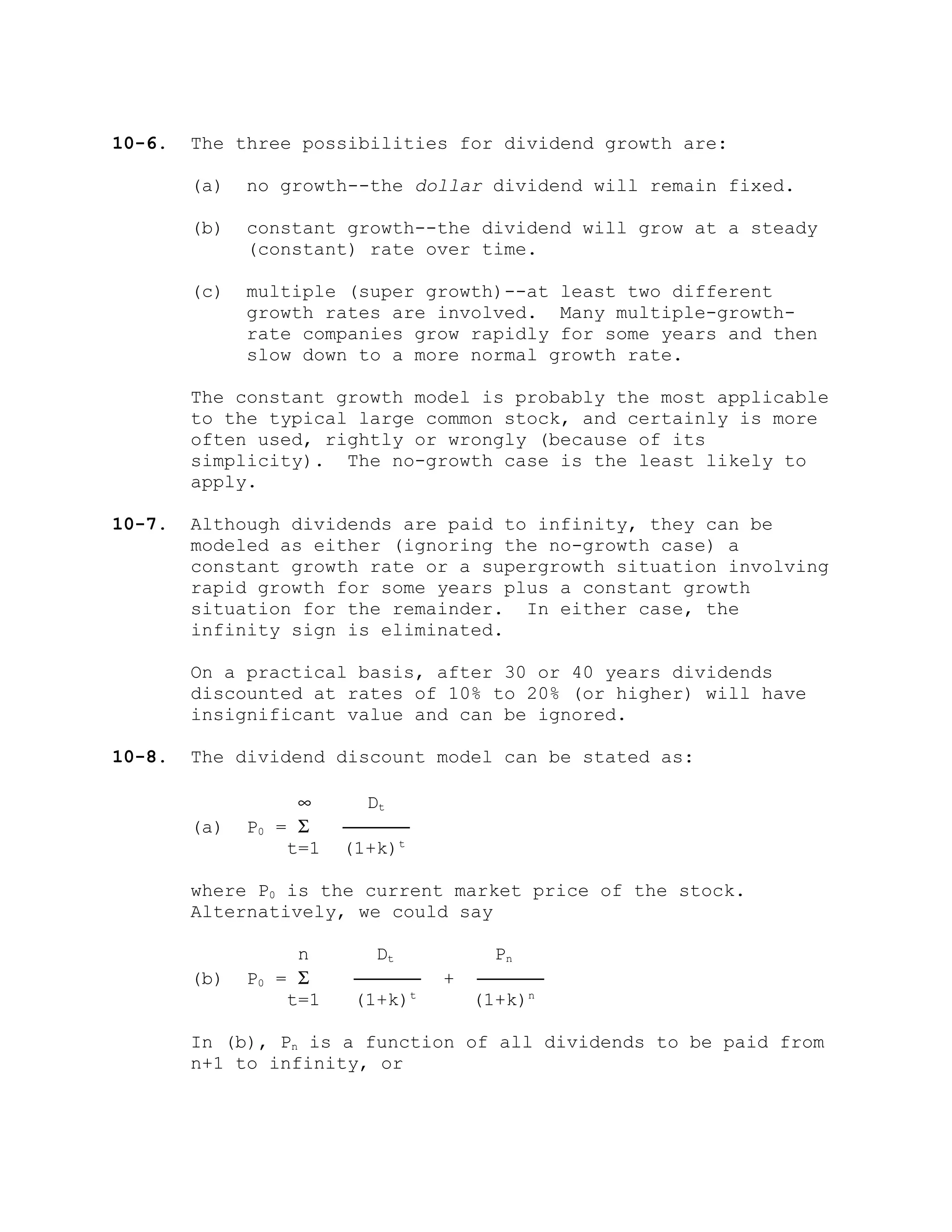 10-6. The three possibilities for dividend growth are:
(a) no growth--the dollar dividend will remain fixed.
(b) constant growth--the dividend will grow at a steady
(constant) rate over time.
(c) multiple (super growth)--at least two different
growth rates are involved. Many multiple-growth-
rate companies grow rapidly for some years and then
slow down to a more normal growth rate.
The constant growth model is probably the most applicable
to the typical large common stock, and certainly is more
often used, rightly or wrongly (because of its
simplicity). The no-growth case is the least likely to
apply.
10-7. Although dividends are paid to infinity, they can be
modeled as either (ignoring the no-growth case) a
constant growth rate or a supergrowth situation involving
rapid growth for some years plus a constant growth
situation for the remainder. In either case, the
infinity sign is eliminated.
On a practical basis, after 30 or 40 years dividends
discounted at rates of 10% to 20% (or higher) will have
insignificant value and can be ignored.
10-8. The dividend discount model can be stated as:
∞ Dt
(a) P0 = Σ ──────
t=1 (1+k)t
where P0 is the current market price of the stock.
Alternatively, we could say
n Dt Pn
(b) P0 = Σ ────── + ──────
t=1 (1+k)t
(1+k)n
In (b), Pn is a function of all dividends to be paid from
n+1 to infinity, or
 