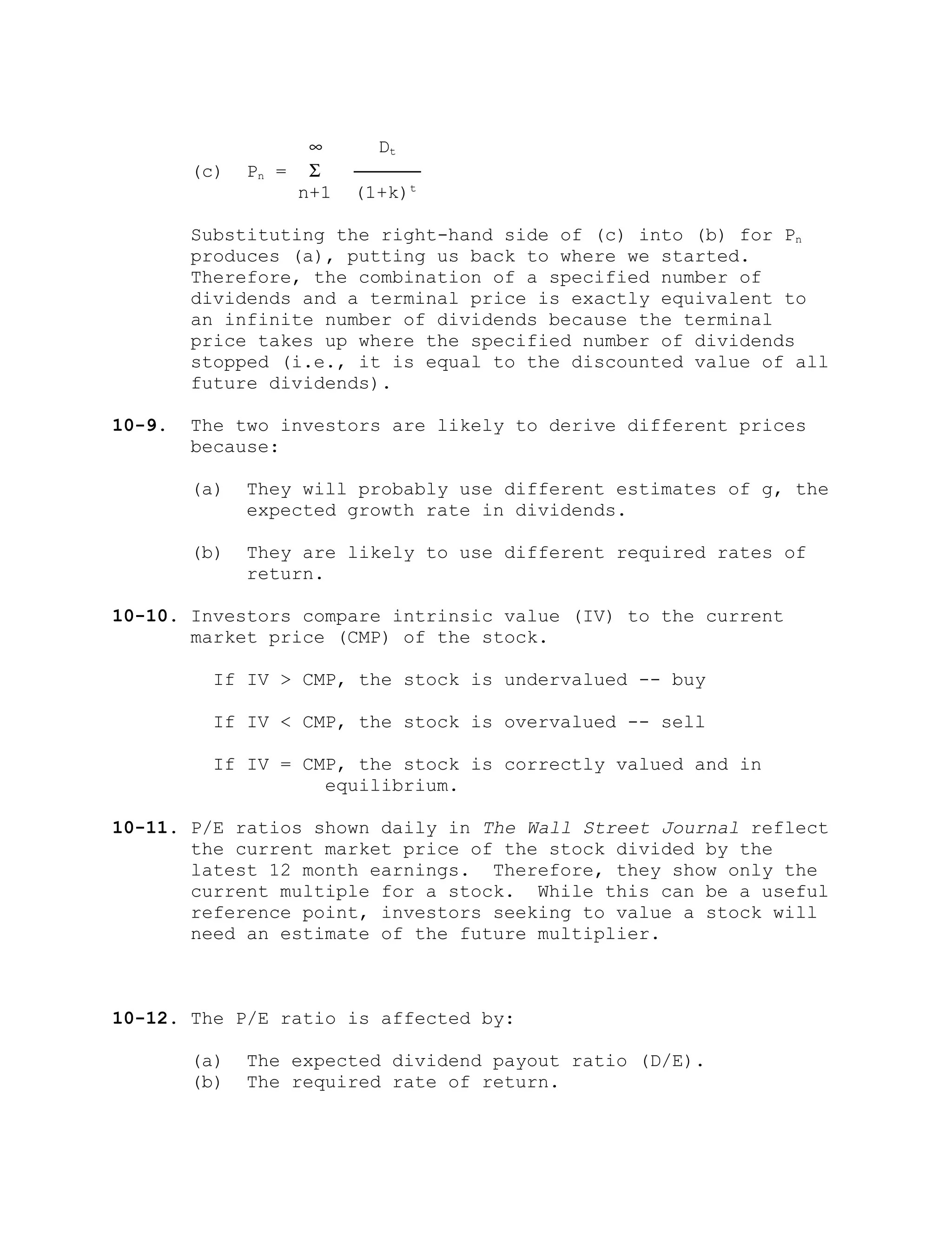 ∞ Dt
(c) Pn = Σ ──────
n+1 (1+k)t
Substituting the right-hand side of (c) into (b) for Pn
produces (a), putting us back to where we started.
Therefore, the combination of a specified number of
dividends and a terminal price is exactly equivalent to
an infinite number of dividends because the terminal
price takes up where the specified number of dividends
stopped (i.e., it is equal to the discounted value of all
future dividends).
10-9. The two investors are likely to derive different prices
because:
(a) They will probably use different estimates of g, the
expected growth rate in dividends.
(b) They are likely to use different required rates of
return.
10-10. Investors compare intrinsic value (IV) to the current
market price (CMP) of the stock.
If IV > CMP, the stock is undervalued -- buy
If IV < CMP, the stock is overvalued -- sell
If IV = CMP, the stock is correctly valued and in
equilibrium.
10-11. P/E ratios shown daily in The Wall Street Journal reflect
the current market price of the stock divided by the
latest 12 month earnings. Therefore, they show only the
current multiple for a stock. While this can be a useful
reference point, investors seeking to value a stock will
need an estimate of the future multiplier.
10-12. The P/E ratio is affected by:
(a) The expected dividend payout ratio (D/E).
(b) The required rate of return.
 