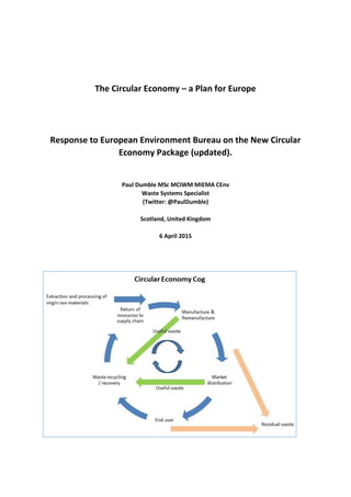 The Circular Economy – a Plan for Europe
Response to European Environment Bureau on the New Circular
Economy Package (updated).
Paul Dumble MSc MCIWM MIEMA CEnv
Waste Systems Specialist
(Twitter: @PaulDumble)
Scotland, United Kingdom
6 April 2015
 