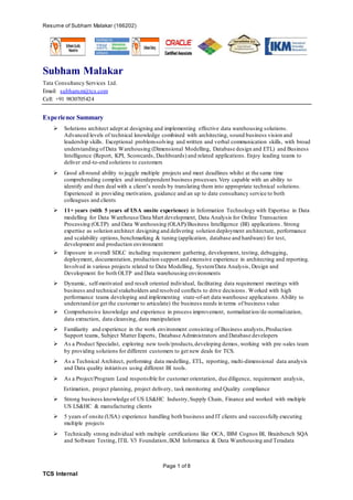 Resume of Subham Malakar (166202)
Page 1 of 8
TCS Internal
Subham Malakar
Tata Consultancy Services Ltd.
Email: subham.m@tcs.com
Cell: +91 9830705424
Experience Summary
 Solutions architect adept at designing and implementing effective data warehousing solutions.
Advanced levels of technical knowledge combined with architecting, sound business vision and
leadership skills. Exceptional problem-solving and written and verbal communication skills, with broad
understanding ofData Warehousing (Dimensional Modelling, Database design and ETL) and Business
Intelligence (Report, KPI, Scorecards, Dashboards) and related applications. Enjoy leading teams to
deliver end-to-end solutions to customers
 Good all-round ability to juggle multiple projects and meet deadlines whilst at the same time
comprehending complex and interdependent business processes.Very capable with an ability to
identify and then deal with a client’s needs by translating them into appropriate technical solutions.
Experienced in providing motivation, guidance and an up to date consultancy service to both
colleagues and clients
 11+ years (with 5 years of USA onsite experience) in Information Technology with Expertise in Data
modelling for Data Warehouse/Data Mart development, Data Analysis for Online Transaction
Processing (OLTP) and Data Warehousing (OLAP)/Business Intelligence (BI) applications . Strong
expertise as solution architect designing and delivering solution deployment architecture, performance
and scalability options,benchmarking & tuning (application, database and hardware) for test,
development and production environment
 Exposure in overall SDLC including requirement gathering, development, testing, debugging,
deployment, documentation, production support and extensive experience in architecting and reporting.
Involved in various projects related to Data Modelling, System/Data Analysis, Design and
Development for both OLTP and Data warehousing environments
 Dynamic, self-motivated and result oriented individual, facilitating data requirement meetings with
business and technical stakeholders and resolved conflicts to drive decisions . Worked with high
performance teams developing and implementing state-of-art data warehouse applications. Ability to
understand (or get the customer to articulate) the business needs in terms of business value
 Comprehensive knowledge and experience in process improvement, normalization/de-normalization,
data extraction, data cleansing, data manipulation
 Familiarity and experience in the work environment consisting of Business analysts,Production
Support teams, Subject Matter Experts, Database Administrators and Database developers
 As a Product Specialist, exploring new tools/products,developing demos, working with pre-sales team
by providing solutions for different customers to get new deals for TCS.
 As a Technical Architect, performing data modelling, ETL, reporting, multi-dimensional data analysis
and Data quality initiatives using different BI tools.
 As a Project/Program Lead responsible for customer orientation, due diligence, requirement analysis,
Estimation, project planning, project delivery, task monitoring and Quality compliance
 Strong business knowledge of US LS&HC Industry,Supply Chain, Finance and worked with multiple
US LS&HC & manufacturing clients
 5 years of onsite (USA) experience handling both business and IT clients and successfully executing
multiple projects
 Technically strong individual with multiple certifications like OCA, IBM Cognos BI, Brainbench SQA
and Software Testing, ITIL V3 Foundation,IKM Informatica & Data Warehousing and Teradata
 