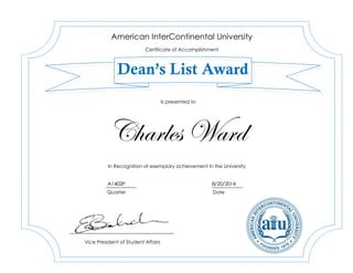 Charles Ward
A1402P 8/20/2014
American InterContinental University
Certificate of Accomplishment
Dean’s List Award
In Recognition of exemplary achievement in the University
Vice President of Student Affairs
Is presented to
Quarter Date
 