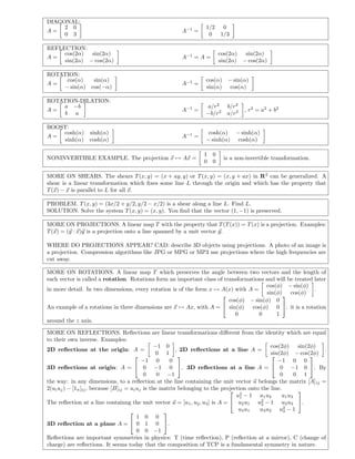 DIAGONAL:
     2 0                                                          1/2    0
A=                                                      A−1 =
     0 3                                                           0    1/3

REFLECTION:
     cos(2α)  sin(2α)                                                   cos(2α)  sin(2α)
A=                                                      A−1 = A =
     sin(2α) − cos(2α)                                                  sin(2α) − cos(2α)

ROTATION:
     cos(α)   sin(α)                                              cos(α) − sin(α)
A=                                                      A−1 =
    − sin(α) cos(−α)                                              sin(α) cos(α)

ROTATION-DILATION:
    a −b                                                          a/r2      b/r 2
A=                                                      A−1 =                       , r 2 = a2 + b 2
     b a                                                          −b/r 2    a/r2

BOOST:
    cosh(α) sinh(α)                                                cosh(α) − sinh(α)
A=                                                      A−1 =
    sinh(α) cosh(α)                                               − sinh(α) cosh(α)

                                                                 1 0
NONINVERTIBLE EXAMPLE. The projection x → Ax =                             is a non-invertible transformation.
                                                                 0 0

MORE ON SHEARS. The shears T (x, y) = (x + ay, y) or T (x, y) = (x, y + ax) in R 2 can be generalized. A
shear is a linear transformation which ﬁxes some line L through the origin and which has the property that
T (x) − x is parallel to L for all x.

PROBLEM. T (x, y) = (3x/2 + y/2, y/2 − x/2) is a shear along a line L. Find L.
SOLUTION. Solve the system T (x, y) = (x, y). You ﬁnd that the vector (1, −1) is preserved.

MORE ON PROJECTIONS. A linear map T with the property that T (T (x)) = T (x) is a projection. Examples:
T (x) = (y · x)y is a projection onto a line spanned by a unit vector y.

WHERE DO PROJECTIONS APPEAR? CAD: describe 3D objects using projections. A photo of an image is
a projection. Compression algorithms like JPG or MPG or MP3 use projections where the high frequencies are
cut away.

MORE ON ROTATIONS. A linear map T which preserves the angle between two vectors and the length of
each vector is called a rotation. Rotations form an important class of transformations and will be treated later
                                                                                       cos(φ) − sin(φ)
in more detail. In two dimensions, every rotation is of the form x → A(x) with A =                         .
                                                                                       sin(φ) cos(φ)
                                                                                            
                                                                         cos(φ) − sin(φ) 0
An example of a rotations in three dimensions are x → Ax, with A =  sin(φ) cos(φ) 0 . it is a rotation
                                                                           0        0      1
around the z axis.

MORE ON REFLECTIONS. Reﬂections are linear transformations diﬀerent from the identity which are equal
to their own inverse. Examples:
                                                 −1 0                                          cos(2φ)     sin(2φ)
2D reﬂections at the origin: A =                         , 2D reﬂections at a line A =                             .
                                                  0 1                                          sin(2φ) − cos(2φ)
                                                                                                             
                                           −1 0       0                                           −1 0 0
3D reﬂections at origin: A =  0 −1 0 . 3D reﬂections at a line A =  0 −1 0 . By
                                            0     0 −1                                             0      0 1
the way: in any dimensions, to a reﬂection at the line containing the unit vector u belongs the matrix [A] ij =
2(ui uj ) − [1n ]ij , because [B]ij = ui uj is the matrix belonging to the projection onto the line.
                                                                               2                          
                                                                                 u1 − 1 u 1 u2      u1 u3
The reﬂection at a line containng the unit vector u = [u 1 , u2 , u3 ] is A =  u2 u1 u2 − 1 u2 u3 .
                                                                                           2
                                                                                  u3 u1   u3 u2 u2 − 1
                                                                                                     3
                                                   
                                         1 0 0
3D reﬂection at a plane A =  0 1 0 .
                                         0 0 −1
Reﬂections are important symmetries in physics: T (time reﬂection), P (reﬂection at a mirror), C (change of
charge) are reﬂections. It seems today that the composition of TCP is a fundamental symmetry in nature.
 
