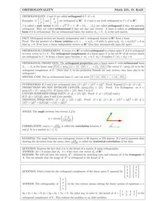 ORTHOGONALITY                                                                             Math 21b, O. Knill

ORTHOGONALITY. v and w are called orthogonal if v · w = 0.
                  1          6
Examples. 1)          and          are orthogonal in R2 . 2) v and w are both orthogonal to v × w in R3 .
                  2         −3
                                      √
v is called a unit vector if ||v|| = v · v = 1. B = {v1 , . . . , vn } are called orthogonal if they are pairwise
orthogonal. They are called orthonormal if they are also unit vectors. A basis is called an orthonormal
basis if it is orthonormal. For an orthonormal basis, the matrix A ij = vi · vj is the unit matrix.

FACT. Orthogonal vectors are linearly independent and n orthogonal vectors in R n form a basis.
Proof. The dot product of a linear relation a1 v1 + . . . + an vn = 0 with vk gives ak vk · vk = ak ||vk ||2 = 0 so
that ak = 0. If we have n linear independent vectors in Rn then they automatically span the space.

ORTHOGONAL COMPLEMENT. A vector w ∈ Rn is called orthogonal to a linear space V if w is orthogonal
to every vector in v ∈ V . The orthogonal complement of a linear space V is the set W of all vectors which
are orthogonal to V . It forms a linear space because v · w 1 = 0, v · w2 = 0 implies v · (w1 + w2 ) = 0.

ORTHOGONAL PROJECTION. The orthogonal projection onto a linear space V with orthnormal basis
v1 , . . . , vn is the linear map T (x) = projV (x) = (v1 · x)v1 + . . . + (vn · x)vn The vector x − projV (x) is in the
orthogonal complement of V . (Note that vi in the projection formula are unit vectors, they have also to be
orthogonal.)
SPECIAL CASE. For an orthonormal basis vi , one can write x = (v1 · x)v1 + ... + (vn · x)vn .

PYTHAGORAS: If x and y are orthogonal, then ||x + y|| 2 = ||x||2 + ||y||2 . Proof. Expand (x + y) · (x + y).
PROJECTIONS DO NOT INCREASE LENGTH: ||projV (x)|| ≤ ||x||. Proof. Use Pythagoras: on x =
projV (x) + (x − projV (x))). If ||projV (x)|| = ||x||, then x is in V .
CAUCHY-SCHWARTZ INEQUALITY: |x · y| ≤ ||x|| ||y|| . Proof: x · y = ||x||||y|| cos(α).
If |x · y| = ||x||||y||, then x and y are parallel.
TRIANGLE INEQUALITY: ||x + y|| ≤ ||x|| + ||y||. Proof: (x + y) · (x + y) = ||x|| 2 + ||y||2 + 2x · y ≤
||x||2 + ||y||2 + 2||x||||y|| = (||x|| + ||y||)2 .


ANGLE. The angle between two vectors x, y is

                                         x·y
                         α = arccos                 .
                                       ||x||||y||
                               x·y
CORRELATION. cos(α) = ||x||||y|| is called the correlation between x
and y. It is a number in [−1, 1].


EXAMPLE. The angle between two orthogonal vectors is 90 degrees or 270 degrees. If x and y represent data
                                             x·y
showing the deviation from the mean, then ||x||||y|| is called the statistical correlation of the data.

QUESTION. Express the fact that x is in the kernel of a matrix A using orthogonality.
ANSWER: Ax = 0 means that wk · x = 0 for every row vector wk of Rn .
REMARK. We will call later the matrix AT , obtained by switching rows and columns of A the transpose of
A. You see already that the image of AT is orthogonal to the kernel of A.

                                                                                                 
                                                                                          1       4
                                                                                         2   5 
QUESTION. Find a basis for the orthogonal complement of the linear space V spanned by            
                                                                                         3  ,  6 .
                                                                                          4       7
                                    
                                   x
                                 y 
ANSWER: The orthogonality of        
                                 z  to the two vectors means solving the linear system of equations x +
                                   u
                                                                                       1 2 3 4
2y + 3z + 4w = 0, 4x + 5y + 6z + 7w = 0. An other way to solve it: the kernel of A =                is the
                                                                                       4 5 6 7
orthogonal complement of V . This reduces the problem to an older problem.
 