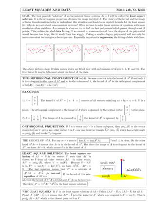 LEAST SQUARES AND DATA                                                                       Math 21b, O. Knill
GOAL. The best possible ”solution” of an inconsistent linear systems Ax = b will be called the least square
solution. It is the orthogonal projection of b onto the image im(A) of A. The theory of the kernel and the image
of linear transformations helps to understand this situation and leads to an explicit formula for the least square
ﬁt. Why do we care about non-consistent systems? Often we have to solve linear systems of equations with more
constraints than variables. An example is when we try to ﬁnd the best polynomial which passes through a set of
points. This problem is called data ﬁtting. If we wanted to accommodate all data, the degree of the polynomial
would become too large, the ﬁt would look too wiggly. Taking a smaller degree polynomial will not only be
more convenient but also give a better picture. Especially important is regression, the ﬁtting of data with lines.




The above pictures show 30 data points which are ﬁtted best with polynomials of degree 1, 6, 11 and 16. The
ﬁrst linear ﬁt maybe tells most about the trend of the data.

THE ORTHOGONAL COMPLEMENT OF im(A). Because a vector is in the kernel of A T if and only if
it is orthogonal to the rows of AT and so to the columns of A, the kernel of AT is the orthogonal complement
of im(A): (im(A))⊥ = ker(AT )

EXAMPLES.
          
         a
1) A =  b . The kernel V of AT =          a b c      consists of all vectors satisfying ax + by + cz = 0. V is a
         c
                                                                                                
                                                                                            a
plane. The orthogonal complement is the image of A which is spanned by the normal vector  b  to the plane.
                                                                                            c
         1 1                                      1                                    0
2) A =          . The image of A is spanned by        the kernel of AT is spanned by       .
         0 0                                      0                                    1

ORTHOGONAL PROJECTION. If b is a vector and V is a linear subspace, then projV (b) is the vector
closest to b on V : given any other vector v on V , one can form the triangle b, v, projV (b) which has a right angle
at projV (b) and invoke Pythagoras.

THE KERNEL OF AT A. For any m × n matrix             ker(A) = ker(AT A)              Proof. ⊂ is clear. On the other
       T                                               T
hand A Av = 0 means that Av is in the kernel of A . But since the image of A is orthogonal to the kernel of
AT , we have Av = 0, which means v is in the kernel of A.

LEAST SQUARE SOLUTION. The least square so-
lution of Ax = b is the vector x∗ such that Ax∗ is
closest to b from all other vectors Ax. In other words,                                          b
                                                                                 T
                                                                                         T
Ax∗ = projV (b), where V = im(V ). Because b − Ax∗                        ker(A )= im(A)
is in V ⊥ = im(A)⊥ = ker(AT ), we have AT (b − Ax∗ ) =                       T
0.    The last equation means that x∗ is a solution of                      A (b-Ax)=0                     T -1
                                                                                                     Ax=A(A A) AT b
                                                                                                       *
   T            T
  A Ax = A b, the normal . If the kernel of A is triv-
  equation of Ax = b                                                       V=im(A)               Ax *
ial, then the kernel of AT A is trivial and AT A can be inverted.
Therefore x∗ = (AT A)−1 AT b is the least square solution.


WHY LEAST SQUARES? If x∗ is the least square solution of Ax = b then ||Ax∗ − b|| ≤ ||Ax − b|| for all x.
Proof. AT (Ax∗ − b) = 0 means that Ax∗ − b is in the kernel of AT which is orthogonal to V = im(A). That is
projV (b) = Ax∗ which is the closest point to b on V .
 