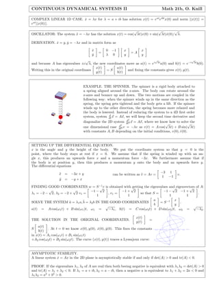 CONTINUOUS DYNAMICAL SYSTEMS II                                                            Math 21b, O. Knill

COMPLEX LINEAR 1D CASE. x = λx for λ = a + ib has solution x(t) = e at eibt x(0) and norm ||x(t)|| =
                        ˙
eat ||x(0)||.

                                                           √              √        √
OSCILLATOR: The system x = −λx has the solution x(t) = cos( λt)x(0) + sin( λt)x(0)/ λ.
                       ¨                                                      ˙

DERIVATION. x = y, y = −λx and in matrix form as
            ˙      ˙

                                       x
                                       ˙        0 −1        x          x
                                           =                    =A
                                       y
                                       ˙        λ 0         y          y
                                    √                                    √                        √
and because A has eigenvalues ±i λ, the new coordinates move as a(t) = ei λt a(0) and b(t) = e−i λt b(0).
                                        x(t)      a(t)
Writing this in the original coordinaes      =S         and ﬁxing the constants gives x(t), y(t).
                                        y(t)      b(t)



                                 EXAMPLE. THE SPINNER. The spinner is a rigid body attached to
                                 a spring aligned around the z-axes. The body can rotate around the
                                 z-axes and bounce up and down. The two motions are coupled in the
                                 following way: when the spinner winds up in the same direction as the
                                 spring, the spring gets tightend and the body gets a lift. If the spinner
                                 winds up to the other direction, the spring becomes more relaxed and
                                 the body is lowered. Instead of reducing the system to a 4D ﬁrst order
                                                  d
                                 system, system dt x = Ax, we will keep the second time derivative and
                                                              d2
                                 diagonalize the 2D system dt2 x = Ax, where we know how to solve the
                                                         d2
                                                                                     √               √
                                 one dimensional case dt2 v = −λv as v(t) = A cos( λt) + B sin( λt)
                                 with constants A, B depending on the initial conditions, v(0), v(0).
                                                                                                 ˙


SETTING UP THE DIFFERENTIAL EQUATION.
x is the angle and y the height of the body. We put the coordinate system so that y = 0 is the
point, where the body stays at rest if x = 0. We assume that if the spring is winded up with an an-
gle x, this produces an upwards force x and a momentum force −3x. We furthermore assume that if
the body is at position y, then this produces a momentum y onto the body and an upwards force y.
The diﬀerential equations

                 x =
                 ¨       −3x + y                                                         −3            1
                                                    can be written as v = Av =
                                                                      ¨                                             v.
                                                                                          1            −1
                 y =
                 ¨       −y + x

FINDING GOOD COORDINATES w = S −1 v is obtained with√
                                       √               getting the eigenvalues and eigenvectors of A:
                                                                                 √          √
         √             √          −1 − 2          −1 + 2                   −1 − 2 −1 + 2
λ1 = −2 − 2, λ2 = −2 + 2 v1 =             , v1 =             so that S =                         .
                                     1               1                         1          1
                                                                     a            x
SOLVE THE SYSTEM a = λ1 a, ¨ = λ2 b IN THE GOOD COORDINATES
                     ¨       b                                           = S −1       .
                                                                      b           y
                                         √                                                    √
a(t) = A cos(ω1 t) + B sin(ω1 )t, ω1 =    −λ1 , b(t) = C cos(ω2 t) + D sin(ω2 )t, ω2 =          −λ2 .
                                                                                                       y[t]
                                                                                                       1


                                                                   x(t)
THE SOLUTION IN THE ORIGINAL COORDINATES.                                   =
                                                                   y(t)                               0.5



    a(t)
S         . At t = 0 we know x(0), y(0), x(0), y(0). This ﬁxes the constants
                                           ˙      ˙                                                                             x[t]
    b(t)                                                                         -0.6   -0.4   -0.2           0.2   0.4   0.6



in x(t) = A1 cos(ω1 t) + B1 sin(ω1 t)                                                             -0.5

+A2 cos(ω2 t) + B2 sin(ω2 t). The curve (x(t), y(t)) traces a Lyssajoux curve:
                                                                                                      -1




ASYMPTOTIC STABILITY.
A linear system x = Ax in the 2D plane is asymptotically stable if and only if det(A) > 0 and tr(A) < 0.
                ˙

PROOF. If the eigenvalues λ1 , λ2 of A are real then both beeing negative is equivalent with λ 1 λ2 = det(A) > 0
and tr(A) = λ1 + λ2 < 0. If λ1 = a + ib, λ2 = a − ib, then a negative a is equivalent to λ1 + λ2 = 2a < 0 and
λ1 λ2 = a2 + b2 > 0.
 
