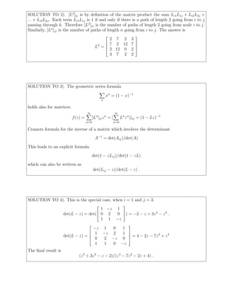 SOLUTION TO 2). [L2 ]ij is by deﬁnition of the matrix product the sum Li1 L1j + Li2 L2j +
... + Li4 Lhj . Each term Li1 L1j is 1 if and only if there is a path of length 2 going from i to j
passing through k. Therefore [L2 ]ij is the number of paths of length 2 going from node i to j.
Similarly, [Ln ]ij is the number of paths of length n going from i to j. The answer is
                                                                             
                                                          2 7 2 3
                                                         7 2 12 7            
                                                                             
                                             L3 =                            
                                                         2 12 0 2            
                                                          3 7 2 2




SOLUTION TO 3). The geometric series formula

                                                      xn = (1 − x)−1
                                                  n

holds also for matrices:
                                     ∞                       ∞
                           f (z) =         [Ln ]ij z n = [         Ln z n )]ij = (1 − Lz)−1
                                     n=0                     n=0

Cramers formula for the inverse of a matrix which involves the determinant

                                             A−1 = det(Aij )/det(A)
This leads to an explicit formula

                                           det(1 − zLij )/det(1 − zL)
which can also be written as
                                           det(Lij − z)/det(L − z) .




SOLUTION TO 4). This is the special case, when i = 1 and j = 3.
                                                                    
                                        1 −z 1
                                      
                     det(L − z) = det( 0 2  0 ) = −2 − z + 3z 2 − z 3 .
                                               
                                        1 1 −z
                                                                        
                                           −z 1   0  1
                                           1 −z 2   1                   
                                                                        
                     det(L − z) =                                          = 4 − 2z − 7z 2 + z 4
                                           0  2 −z 0                    
                                            1  1  0 −z
The ﬁnal result is
                              (z 3 + 3z 2 − z − 2)/(z 4 − 7z 2 − 2z + 4) .
 