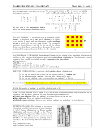 MATRICES AND GAUSS-JORDAN                                                             Math 21b, O. Knill

MATRIX FORMULATION. Consider the sys- The system can be written as Ax = b, where A is a matrix
tem of linear equations               (called coeﬃcient matrix) and and x and b are vectors.
                                                                                   
               3x − y − z = 0                      3 −1 −1               x           0
              −x + 2y − z = 0              A =  −1 2 −1  , x =  y  , b =  0  .
              −x − y + 3z = 9                     −1 −1 3                z           9

                                               ((Ax)i is the dot product
                                                                          of the i’th row with x).
                                                                                           
                                                                     3     −1 −1 | 0
We also look at the augmented matrix                         B =  −1       2 −1 | 0  .
where one puts separators for clarity reasons.                      −1     −1 3 | 9



MATRIX ”JARGON”. A rectangular array of numbers is called a
matrix. If the matrix has m rows and n columns, it is called a
m × n matrix. A matrix with one column only is called a column                                        m
vector, a matrix with one row a row vector. The entries of a
matrix are denoted by aij , where i is the row and j is the column.
In the case of the linear equation above, the matrix A is a square
matrix and the augmented matrix B above is a 3 × 4 matrix.
                                                                                         n
GAUSS-JORDAN ELIMINATION. Gauss-Jordan Elimination is a process, where successive subtraction of
multiples of other rows or scaling brings the matrix into reduced row echelon form. The elimination process
consists of three possible steps which are called elementary row operations:
• Swap two rows.
• Divide a row by a scalar
• Subtract a multiple of a row from an other row.
The process transfers a given matrix A into a new matrix rref(A)

REDUCED ECHELON FORM. A matrix is called in reduced row echelon form
         1) if a row has nonzero entries, then the ﬁrst nonzero entry is 1. (leading one)
         2) if a column contains a leading 1, then the other column entries are 0.
         3) if a row has a leading 1, then every row above has leading 1’s to the left.

Pro memoriam:     Leaders like to be number one, are lonely and want other leaders above to their left.


RANK. The number of leading 1 in rref(A) is called the rank of A.

SOLUTIONS OF LINEAR EQUATIONS. If Ax = b is a linear system of equations with m equations and n
unknowns, then A is a m × n matrix. We have the following three possibilities:
• Exactly one solution. There is a leading 1 in each row but not in the last row.
• Zero solutions. There is a leading 1 in the last row.
• Inﬁnitely many solutions. There are rows without leading 1 and no leading 1 is in the last row.


JIUZHANG SUANSHU. The technique of successively
eliminating variables from systems of linear equations
is called Gauss elimination or Gauss Jordan
elimination and appeared already in the Chinese
manuscript ”Jiuzhang Suanshu” (’Nine Chapters on the
Mathematical art’). The manuscript appeared around
200 BC in the Han dynasty and was probably used as
a textbook. For more history of Chinese Mathematics,
see
http://aleph0.clarku.edu/                            ˜
djoyce/mathhist/china.html.
 