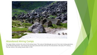 Abandoned Mining Camps
The Upper Valley contains the ruins of old mining camps. The camp at Glendalough was one of two main mining operations
in the Wicklow Mountains. Lead mining was the main extraction here and was first discovered in the early 19th century.
The last mines in the valleys would close in 1957.
 