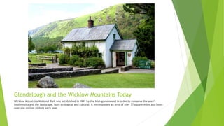 Glendalough and the Wicklow Mountains Today
Wicklow Mountains National Park was established in 1991 by the Irish government in order to conserve the area’s
biodiversity and the landscape, both ecological and cultural. It encompasses an area of over 77 square miles and hosts
over one million visitors each year.
 