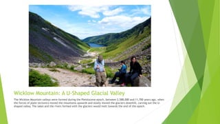 Wicklow Mountain: A U-Shaped Glacial Valley
The Wicklow Mountain valleys were formed during the Pleistocene epoch, between 2,588,000 and 11,700 years ago, when
the forces of plate tectonics moved the mountains upwards and slowly moved the glaciers downhill, carving out the U-
shaped valley. The lakes and the rivers formed with the glaciers would melt towards the end of the epoch.
 