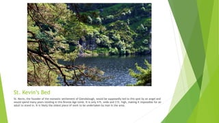 St. Kevin’s Bed
St. Kevin, the founder of the monastic settlement of Glendalough, would be supposedly led to this spot by an angel and
would spend many years residing in this Bronze Age tomb. It is only 4 ft. wide and 3 ft. high, making it impossible for an
adult to stand in. It is likely the oldest piece of work to be undertaken by man in the area.
 