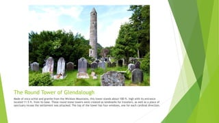The Round Tower of Glendalough
Made of mica-schist and granite from the Wicklow Mountains, this tower stands about 100 ft. high with its entrance
located 11.5 ft. from its base. These round stone towers were created as landmarks for travelers, as well as a place of
sanctuary incase the settlement was attacked. The top of the tower has four windows, one for each cardinal direction.
 