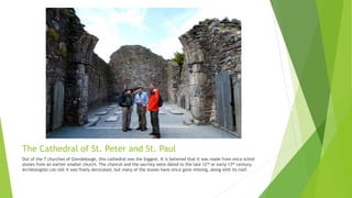The Cathedral of St. Peter and St. Paul
Out of the 7 churches of Glendalough, this cathedral was the biggest. It is believed that it was made from mica-schist
stones from an earlier smaller church. The chancel and the sacristy were dated to the late 12th or early 13th century.
Archeologists can tell it was finely decorated, but many of the stones have since gone missing, along with its roof.
 