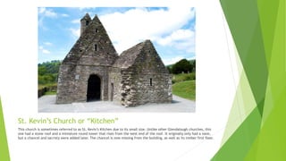 St. Kevin’s Church or “Kitchen”
This church is sometimes referred to as St. Kevin’s Kitchen due to its small size. Unlike other Glendalough churches, this
one had a stone roof and a miniature round tower that rises from the west end of the roof. It originally only had a nave,
but a chancel and sacristy were added later. The chancel is now missing from the building, as well as its timber first floor.
 