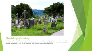 Glendalough Cemetery
Burials exist in Glendalough from the beginning of the monastic settlement to the present, though few total records remain and are
reserved for the most recent burials. Cemetery records indicate that there are currently 153 known internments, with the oldest
individual having passed in 1795, and the most recent burial from 1998. A very desired place of rest.
 