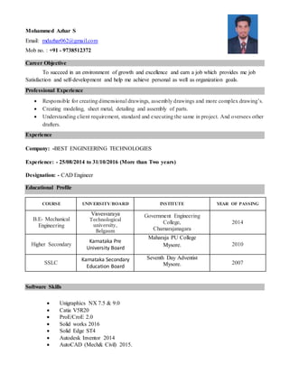 Mohammed Azhar S
Email: mdazhar062@gmail.com
Mob no. : +91 - 9738512372
Career Objective
To succeed in an environment of growth and excellence and earn a job which provides me job
Satisfaction and self-development and help me achieve personal as well as organization goals.
Professional Experience
 Responsible for creating dimensional drawings, assembly drawings and more complex drawing’s.
 Creating modeling, sheet metal, detailing and assembly of parts.
 Understanding client requirement, standard and executing the same in project. And oversees other
drafters.
Experience
Company: -BEST ENGINEERING TECHNOLOGIES
Experience: - 25/08/2014 to 31/10/2016 (More than Two years)
Designation: - CAD Engineer
Educational Profile
COURSE UNIVERSITY/BOARD INSTITUTE YEAR OF PASSING
B.E- Mechanical
Engineering
Visvesvaraya
Technological
university,
Belgaum
Government Engineering
College,
Chamarajanagara
2014
Higher Secondary
Karnataka Pre
University Board
Maharaja PU College
Mysore. 2010
SSLC
Karnataka Secondary
Education Board
Seventh Day Adventist
Mysore. 2007
Software Skills
 Unigraphics NX 7.5 & 9.0
 Catia V5R20
 ProE/CroE 2.0
 Solid works 2016
 Solid Edge ST4
 Autodesk Inventor 2014
 AutoCAD (Mech& Civil) 2015.
 