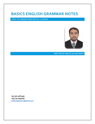  
 
 
BASICS ENGLISH GRAMMAR NOTES 
 EASY TO UNDERSTAND FOR ALL CLASSES  
 
 
WRITTEN BY MALIK SAJJAD RAZVI 
 
 
 
 
 
 
 
 
 
 
+92 300 4067490                                                                                                                                                                     
+971 55 1095009                                                                                                                                      
maliksajjadrazvi@gmail.com 
 
 