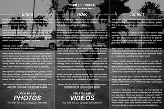 photo video content
Quality and good looking pictures are today probably more
important than ever before. The best way how to sell your
product or service is to show it.
Good looking photo with your logo is already sending mes-
sage about your brand. When you have good photos, nice
edited to follow your branding strategy, with your brand ele-
ments then as soon as you will post it, print it or share with
people you are basically building your brand.
It already has an impact on your brand awareness, you are
creating associations with your brand.
madebymade can help you with ideas how, where, when and
what to photo shoot to get some really good photos which
can be used right after editing and using your logo for your
advertising campaign. The line between just a picture and
quality content for social media, printed pictures, photos
which can be used on your poster or flyers is very thin.
With experience of photography of products, people, events,
kids, sports athletes, weddings and basically everything
what you need madebymade can help you to not only took a
photos but also create a content for your campaigns.
Have a look on photos by madebymade and imagine them
with YOUR LOGO and YOUR SLOGAN on them.
click to see
PHOTOS
(Yes that’s how your campaign can looks like!)
Here is basically the same rule as with photos. It’s always
better to see it once then hear about it 100 times.
But there is something much better.
Something much more interesting, much more attractive
and something what offers much more opportunities how to
attract customers attention. Videos and especially short vid-
eos offer today extremely good opportunity how to promote
your business and attract new customers.
With various styles of production, editing and cutting, slow
motion or fast shoots, black and white or colour or some
effect and of course very important - good music you can
create amazing videos and develop your brand awareness.
It is very important to be smart here because video is your
commercial, it should be also consistent with your branding
strategy, reflect your brand, positioning, create positive as-
sociations with your brand so it should be planned to help
your brand and support your overall marketing strategy.
madebymade has produced already many various videos
for various kinds of purposes and the next film star can be
you, your products, your company or your brand!
Have a look on videos by madebyade and imagine there
YOUR PRODUCTS, LOGO or YOUR BRAND.
click to see
VIDEOS
(Yes that’s how your campaign can looks like!)
And finally! This is the most important thing for your mar-
keting/branding. Content is a king! And quality is a queen!
This is the way to build your brand, sell your products and
grow.
Every singe piece of content can help you to improve your
business. “You are one piece of content from changing your
life” - Gary Vaynerchuk. So let’s see which one it’s going to
be together! madebymade can create content for your brand
and create brand awareness to boost your business.
Blogs, photos, videos, product presentations (like this one)
every piece is very important because it will help you to be
more visible, to attract people, gives you opportunity to tell
your customers something about your brand.
Prepare and plan strategy for your content is next step. To
know what to post, when, where and have content custom-
ized for various platforms is something what’s really import-
ant to think about. This is a science itself and there are com-
panies doing only this but we can at least help with basic.
Create content for your audience and send message con-
nected with your brand can help you to create strong asso-
ciations, create audience on social media and communicate
with your customers.
Let madebymade help you to create not only quantity of
content but also quality content and show your brand in the
best way, there where your audience is. Doesn’t matter if
you need videos, video blogs, video tutorials, short funny
promo videos, good looking photos with motto or slogan.
madebymade can do it and create content what you can use
for various kinds of purposes and on various platforms.
 