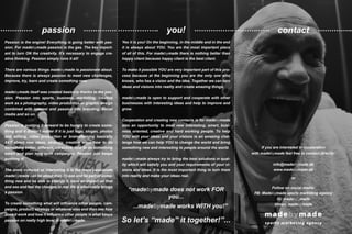 contactpassion you!
Yes it is you! On the beginning, in the middle and in the end
it is always about YOU. You are the most important piece
of all of this. For madebymade there is nothing better than
happy client because happy client is the best client.
To make it possible YOU are very important part of this pro-
cess because at the beginning you are the only one who
knows, who has a vision and the idea. Together we can turn
ideas and visions into reality and create amazing things.
madebymade is open to support and cooperate with other
businesses with interesting ideas and help to improve and
grow.
Cooperation and creating new contacts is for madebymade
also an opportunity to meet new interesting, smart, busi-
ness oriented, creative and hard working people. To help
YOU with your ideas and your visions is an amazing chal-
lenge how we can help YOU to change the world and bring
something new and interesting to people around the world.
madebymade always try to bring the best solutions in qual-
ity which will satisfy you and your requirements of your vi-
sions and ideas. It is the most important thing to turn them
into reality and make your ideas real.
Passion is the engine! Everything is going better with pas-
sion. For madebymade passion is the gas. The key import-
ant to turn ON the creativity. It’s necessary to engage cre-
ative thinking. Passion simply runs it all!
There are various things madebymade is passionate about.
Because there is always passion to meet new challenges,
improve, try, learn and create something new.
madebymade itself was created basically thanks to the pas-
sion. Passion into sports, business, marketing, creative
work as a photography, video production or graphic design
combined with interest and passion into branding, social
media and so on.
Passion is pushing it forward to be hungry to create some-
thing and it doesn’t matter if it is just logo, slogan, photos
and editing, video production or brainstorming basically
24/7 about new ideas, strategy, creative ways how to do
something better, different, attractive, how to do something
smart and plan long term campaigns. Passion just keeps
pushing it!
The more complex or interesting it is the more passionate
madebymade can be about that. To see and be part of some-
thing new and be able to change it, have an impact on that
and see and feel the changes in real life is what really brings
a passion.
To create something what will influence other people, cam-
paigns, product, strategy or whatever else and then see how
does it work and how it influence other people is what keeps
passion on really high level in madebymade.
If you are interested in cooperation
with madebymade feel free to contact directly:
info@madebymade.dk
www.madebymade.dk
or
Follow on social media:
FB: Madebymade sports marketing agency
IG: madeby_made
Vimeo: madebymade
“madebymade does not work FOR
you...
...madebymade works WITH you!”
So let’s “made” it together!”...
 