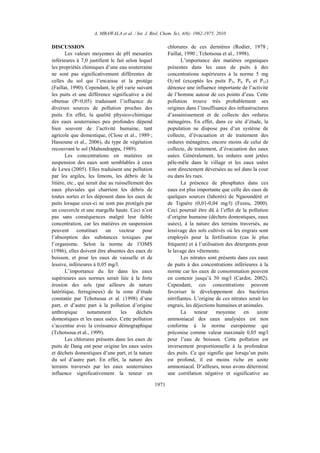 A. MBAWALA et al. / Int. J. Biol. Chem. Sci. 4(6): 1962-1975, 2010
1971
DISCUSSION
Les valeurs moyennes de pH mesurées
inférieures à 7,0 justifient le fait selon lequel
les propriétés chimiques d’une eau souterraine
ne sont pas significativement différentes de
celles du sol qui l’encaisse et la protège
(Faillat, 1990). Cependant, le pH varie suivant
les puits et une différence significative a été
obtenue (P<0,05) traduisant l’influence de
diverses sources de pollution proches des
puits. En effet, la qualité physico-chimique
des eaux souterraines peu profondes dépend
bien souvent de l’activité humaine, tant
agricole que domestique, (Close et al., 1989 ;
Hassoune et al., 2006), du type de végétation
recouvrant le sol (Mahendrappa, 1989).
Les concentrations en matières en
suspension des eaux sont semblables à ceux
de Lewa (2005). Elles traduisent une pollution
par les argiles, les limons, les débris de la
litière, etc., qui serait due au ruissellement des
eaux pluviales qui charrient les débris de
toutes sortes et les déposent dans les eaux de
puits lorsque ceux-ci ne sont pas protégés par
un couvercle et une margelle haute. Ceci n’est
pas sans conséquences malgré leur faible
concentration, car les matières en suspension
peuvent constituer un vecteur pour
l’absorption des substances toxiques par
l’organisme. Selon la norme de l’OMS
(1986), elles doivent être absentes des eaux de
boisson, et pour les eaux de vaisselle et de
lessive, inférieures à 0,05 mg/l.
L’importance du fer dans les eaux
supérieures aux normes serait liée à la forte
érosion des sols (par ailleurs de nature
latéritique, ferrugineux) de la zone d’étude
constatée par Tchotsoua et al. (1998) d’une
part, et d’autre part à la pollution d’origine
anthropique notamment les déchets
domestiques et les eaux usées. Cette pollution
s’accentue avec la croissance démographique
(Tchotsoua et al., 1999).
Les chlorures présents dans les eaux de
puits de Dang ont pour origine les eaux usées
et déchets domestiques d’une part, et la nature
du sol d’autre part. En effet, la nature des
terrains traversés par les eaux souterraines
influence significativement la teneur en
chlorures de ces dernières (Rodier, 1978 ;
Faillat, 1990 ; Tchotsoua et al., 1998).
L’importance des matières organiques
présentes dans les eaux de puits à des
concentrations supérieures à la norme 5 mg
O2/ml (exceptés les puits P3, P6, P9 et P15)
dénonce une influence importante de l’activité
de l’homme autour de ces points d’eau. Cette
pollution trouve très probablement ses
origines dans l’insuffisance des infrastructures
d’assainissement et de collecte des ordures
ménagères. En effet, dans ce site d’étude, la
population ne dispose pas d’un système de
collecte, d’évacuation et de traitement des
ordures ménagères, encore moins de celui de
collecte, de traitement, d’évacuation des eaux
usées. Généralement, les ordures sont jetées
pêle-mêle dans le village et les eaux usées
sont directement déversées au sol dans la cour
ou dans les rues.
La présence de phosphates dans ces
eaux est plus importante que celle des eaux de
quelques sources (lahorés) de Ngaoundéré et
de Tignère (0,01-0,04 mg/l) (Fezeu, 2000).
Ceci pourrait être dû à l’effet de la pollution
d’origine humaine (déchets domestiques, eaux
usées), à la nature des terrains traversés, au
lessivage des sols cultivés où les engrais sont
employés pour la fertilisation (cas le plus
fréquent) et à l’utilisation des détergents pour
le lavage des vêtements.
Les nitrates sont présents dans ces eaux
de puits à des concentrations inférieures à la
norme car les eaux de consommation peuvent
en contenir jusqu’à 50 mg/l (Cardot, 2002).
Cependant, ces concentrations peuvent
favoriser le développement des bactéries
nitrifiantes. L’origine de ces nitrates serait les
engrais, les déjections humaines et animales.
La teneur moyenne en azote
ammoniacal des eaux analysées est non
conforme à la norme européenne qui
préconise comme valeur maximale 0,05 mg/l
pour l’eau de boisson. Cette pollution est
inversement proportionnelle à la profondeur
des puits. Ce qui signifie que lorsqu’un puits
est profond, il est moins riche en azote
ammoniacal. D’ailleurs, nous avons déterminé
une corrélation négative et significative au
 