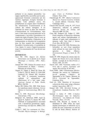 A. MBAWALA et al. / Int. J. Biol. Chem. Sci. 4(6): 1962-1975, 2010
1974
pollution et ses origines potentielles. Les
nappes superficielles, accessibles par les puits,
apparaissent fortement contaminées par des
matières organiques d’origine humaines et
animales. Cette pollution trouve très
probablement ses origines dans l’insuffisance
des infrastructures d’assainissement et de
collecte des ordures ménagères. Il est
important de mettre en place des structures
d’assainissement de l’environnement, mais
aussi, il faut mettre un accent particulier sur le
comportement, c’est-à-dire l’assimilation et le
respect des règles d’hygiène. Dans ce sens, un
programme d’information, d’éducation et de
communication en direction de la population
pour lui faire acquérir des comportements
favorables à la préservation, à la potabilité de
l’eau depuis la source d’approvisionnement
jusqu’à la consommation de l’eau devient une
priorité.
REFERENCES
Aissi MJ. 1992. Impacts des Déchets
Domestiques sur la Qualité de la Nappe
Phréatique à Cotonou. CPU : Paris ;
69p.
Amegee KP. 1992. Analyse du secteur eau et
assainissement au Bénin. - Cotonou :
Ministère de la Santé. 93 p.
Angulo FJ, Tippen S, Sharp DJ, Payne BJ,
Collier C, Hill JE, Barret TJ, Clark RM,
Geldreich EE, Donnel HD, Swerdlow
DL. 1997. A community waterborne
outbreak of salmonellosis and
effectiveness of a boil water order.
American Journal of Public Health,
87(4): 580-584.
Balbus JM, Embrey MA. 2002. Risk factors
for waterborne enteric infections. Current
Opinion in Gastroenterology, 18 (1): 46-
50.
Bitton G. 1999. Wastewater Microbiology.
John & Sons ; 578p.
Bridgman SA, Robertson RMP, Syed Q,
Speed N, Andrews N, Hunter PR. 1995.
Outbreak of cryptosporidiosis associated
with a desinfected groundwater supply.
Epidemiology and Infection. 115(3): 555-
566.
Cardot C. 2002. Les traitements de l’Eau :
Procédés Physico-chimiques et Biologi-
ques. Cours et Problèmes Résolus.
Ellipses : Paris; 247p.
Cheesbrough M. 1987. Medical Laboratory
Manuel for Tropical Countries (Volume
I;. second edition). University Press:
Cambridge; 605 p.
Clausen EM, Gren BL, Litsky W. 1977. Fecal
streptococci: indicator of pollution.
American Society for Testing and
Materials, 635: 247-264.
Close ME, Hodgson LR, Todgre G. 1989.
Field evaluation of fluorescent whitening
agents and sodium tripolyphosphate as
indicator of septic tank contamination in
domestic wells. New Zeal. J. Marine
Fresh. Res., 23: 563-568.
El Kettani, Azzouzi EM. 2006. Prévalence des
helminthes au sein d’une population
rurale utilisant les eaux usées à des fins
agricoles à Settat (Maroc).
Environnement Risques et Santé, 2 : 99-
106.
Faillat JP. 1990. Origine des nitrates dans les
nappes des fissures de la zone tropicale
humide : exemple de la Côte d’Ivoire. J.
Hydrol., 113 : 231-264.
Farrow JAE. 1984. Taxonomic studies of S.
bovis and S. equines. Systematic and
Applies Microbiology, 5: 467-482.
Fezeu WML. 2000. Caractérisation physico-
chimique des sources de l’Adamaoua :
cas de quelques « lahorés » de
Ngaoundéré et de Tignère. Mémoire de
D.E.A. Université de Ngaoundéré.
Cameroun. 88 p.
Ford LA. 1994. Detection of Aeromonas
salmonicida from water using a filtration
method. Aquaculture, 123: 1-7.
Gounot AM. 1994. Microbial Ecology of
Groundwater. Academic Press Inc ; 189 -
219.
Guiraud J, Galzy P. 1980. L’Analyse
Microbiologique dans les Industries
Alimentaires. Les Editions de l’Usine
Nouvelle : Paris ; 157-158.
Hassoune EM, Bouzidi A, Koulali Y,
Hadarbach D. 2006. Effets des rejets
liquides domestiques et industriels sur la
qualité des eaux souterraines au nord de
la ville de Settat (Maroc). Bulletin de
 