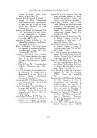 A. MBAWALA et al. / Int. J. Biol. Chem. Sci. 4(6): 1962-1975, 2010
1975
l’Institut Scientifique, Rabat, section
Sciences de la Vie, 28: 61-71.
Hassoune EM, El Kettani S, Koulali Y,
Bouzidi A. 2010. Contamination
bactériologique des eaux souterraines par
les eaux usées de la ville de Settat,
Maroc. Rev. Microbiol. Ind. San.
Environn., 1(4): 1-21.
Havelaar AH, During M, Wersteegh JFM.
1987. Ampicillin-dextrin agar medium
for the enumeration of Aeromonas
species in water by membrane filtration.
J. Appl. Bact., 62: 279-287.
Jayamohan S, Ohgaki S, Hanaki K. 1998.
Effect of DO on kinetics of nitrification.
Water Supply, 6: 141-150.
Kabler PW, Clark HF. 1961. Coliform group
and organisms as indicators of pollution
in drinking water. J. Amer. Water Work
Association, 53: 1577-1579.
Laferriere M, Minville JJ, Lavoie J, Payment
P. 1996. L’industrie porcine et les risques
reliés à la santé humaine. Bull.
Information Santé Environnem., Québec,
7(2): 1-4.
Le Minor L, Veron M. 1989. Bactériologie
Médicale. Flammarion édn : Paris ;
1107p.
Lewa 2005. Evaluation de la qualité des eaux
de boisson et de ménage dans le
département de la Vina. Mémoire de
diplôme d’études approfondies.
Université de Yaoundé. 59 p.
Mahendrappa MK. 1989. Impact of forest on
water chemistry. Water, Air and Soil
Pollution, 46: 61-72.
Membre JM, Burlot PM. 1994. Effects of
temperature, pH and NaCI on growth and
pectinolytic activity of Pseudomonas
marginalis. Appl. Environ. Microbiol.,
60: 2017-2022.
Mintz E, Reiff F, Tauxe R. 1995. Safe water
treatment and storage in the home: a
pratical new strategy to prevent
waterborne disease. JAMA, 273: 948-953.
Nkhuwa DCW. 2003. Human activities and
threats of chronics epidemics in a fragile
geologic environment. Physics and
Chemistry of the Earth, 28 : 1139-1145.
Nola M, Njine T, Djuikom E, Sikati FV. 2002.
Faecal coliforms and faecal streptococci
community in the underground water in
an equatorial area in Cameroon (Central
Africa) : the importance of some
environmental chemical factors. Wat.
Res., 36: 3289-3297.
OMS. 1986. Directives de Qualité pour l’Eau
de Boisson. Critères d'Hygiène et
Documentation à l'Appui (Vol. 2, 1ière
édn). OMS : Genève ; 341 p.
OMS. 2000. Directives de Qualité pour l’Eau
de Boisson. Critères d’Hygiène et
Documentation à l’Appui (Vol. 2, 2e
édn).
OMS : Genève ; 1050 p.
OMS. 2002. Emerging and epidemic-prone
diseases. In Global Defence Against the
Infectious Disease Threat. World Health
Organisation: Geneva; 205 p.
Rodier J. 1978. L'analyse de l'Eau: Eaux
Naturelles, Eaux Résiduaires, Eaux de la
Mer. Chimie, Physico-chimie, Bactériolo-
gie, Biologie (Sixième édition, nouveau
tirage). Dunod : Paris ; 1135 p.
SNEC. 2004. Rapport d'activité de la Société
Nationale des Eaux du Cameroun
(SNEC), Agence de Ngaoundéré.
73p.
Tchotsoua M, Esoh E, Mohamadou G, Ngana
JP. 1998. Diagnostic de l'état de
l'environnement de Ngaoundéré et
contribution pour une approche de
gestion. Annales de la Faculté des Arts,
Lettres et Sciences Humaines de
l'Université de Ngaoundéré : 99-144.
Tchotsoua M, Ndame JP, Wakponou A,
Bonvallot J. 1999. Maîtrise et gestion des
eaux à Ngaoundéré (Cameroun).
Problèmes et esquisses de solutions. Geo-
Eco-Trop., 23 : 91-103.
Thompson RCA. 1998. Giardia Infection.
Oxford University Press; 545-561.
 
