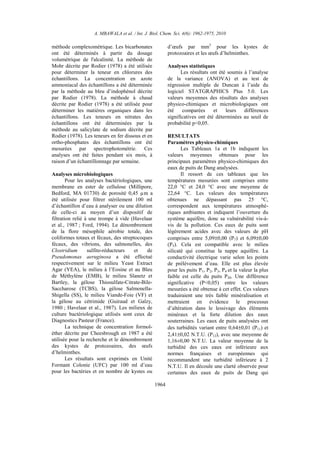 A. MBAWALA et al. / Int. J. Biol. Chem. Sci. 4(6): 1962-1975, 2010
1964
méthode complexométrique. Les bicarbonates
ont été déterminés à partir du dosage
volumétrique de l'alcalinité. La méthode de
Mohr décrite par Rodier (1978) a été utilisée
pour déterminer la teneur en chlorures des
échantillons. La concentration en azote
ammoniacal des échantillons a été déterminée
par la méthode au bleu d’indophénol décrite
par Rodier (1978). La méthode à chaud
décrite par Rodier (1978) a été utilisée pour
déterminer les matières organiques dans les
échantillons. Les teneurs en nitrates des
échantillons ont été déterminées par la
méthode au salicylate de sodium décrite par
Rodier (1978). Les teneurs en fer dissous et en
ortho-phosphates des échantillons ont été
mesurées par spectrophotométrie. Ces
analyses ont été faites pendant six mois, à
raison d’un échantillonnage par semaine.
Analyses microbiologiques
Pour les analyses bactériologiques, une
membrane en ester de cellulose (Millipore,
Bedford, MA 01730) de porosité 0,45 µm a
été utilisée pour filtrer stérilement 100 ml
d’échantillon d’eau à analyser ou une dilution
de celle-ci au moyen d’un dispositif de
filtration relié à une trompe à vide (Havelaar
et al., 1987 ; Ford, 1994). Le dénombrement
de la flore mésophile aérobie totale, des
coliformes totaux et fécaux, des streptocoques
fécaux, des vibrions, des salmonelles, des
Clostridium sulfito-réducteurs et de
Pseudomonas aeruginosa a été effectué
respectivement sur le milieu Yeast Extract
Agar (YEA), le milieu à l’Eosine et au Bleu
de Méthylène (EMB), le milieu Slanetz et
Bartley, la gélose Thiosulfate-Citrate-Bile-
Saccharose (TCBS), la gélose Salmonella-
Shigella (SS), le milieu Viande-Foie (VF) et
la gélose au cétrimide (Guiraud et Galzy,
1980 ; Havelaar et al., 1987). Les milieux de
culture bactériologique utilisés sont ceux de
Diagnostics Pasteur (France).
La technique de concentration formol-
éther décrite par Cheesbrough en 1987 a été
utilisée pour la recherche et le dénombrement
des kystes de protozoaires, des œufs
d’helminthes.
Les résultats sont exprimés en Unité
Formant Colonie (UFC) par 100 ml d’eau
pour les bactéries et en nombre de kystes ou
d’œufs par mm3
pour les kystes de
protozoaires et les œufs d’helminthes.
Analyses statistiques
Les résultats ont été soumis à l’analyse
de la variance (ANOVA) et au test de
régression multiple de Duncan à l’aide du
logiciel STATGRAPHICS Plus 5.0. Les
valeurs moyennes des résultats des analyses
physico-chimiques et microbiologiques ont
été comparées et leurs différences
significatives ont été déterminées au seuil de
probabilité p<0,05.
RESULTATS
Paramètres physico-chimiques
Les Tableaux 1a et 1b indiquent les
valeurs moyennes obtenues pour les
principaux paramètres physico-chimiques des
eaux de puits de Dang analysées.
Il ressort de ces tableaux que les
températures mesurées sont comprises entre
22,0 °C et 24,0 °C avec une moyenne de
22,64 °C. Les valeurs des températures
obtenues ne dépassant pas 25 °C,
correspondent aux températures atmosphé-
riques ambiantes et indiquent l’ouverture du
système aquifère, donc sa vulnérabilité vis-à-
vis de la pollution. Ces eaux de puits sont
légèrement acides avec des valeurs de pH
comprises entre 5,09±0,00 (P7) et 6,09±0,00
(P5). Cela est compatible avec le milieu
silicaté qui constitue la nappe aquifère. La
conductivité électrique varie selon les points
de prélèvement d’eau. Elle est plus élevée
pour les puits P1, P2, P3, P4 et la valeur la plus
faible est celle du puits P20. Une différence
significative (P<0,05) entre les valeurs
mesurées a été obtenue à cet effet. Ces valeurs
traduiraient une très faible minéralisation et
mettraient en évidence le processus
d’altération dans le lessivage des éléments
minéraux et la forte dilution des eaux
souterraines. Les eaux de puits analysées ont
des turbidités variant entre 0,64±0,01 (P11) et
2,41±0,02 N.T.U. (P12), avec une moyenne de
1,16±0,00 N.T.U. La valeur moyenne de la
turbidité des ces eaux est inférieure aux
normes françaises et européennes qui
recommandent une turbidité inférieure à 2
N.T.U. Il en découle une clarté observée pour
certaines des eaux de puits de Dang qui
 